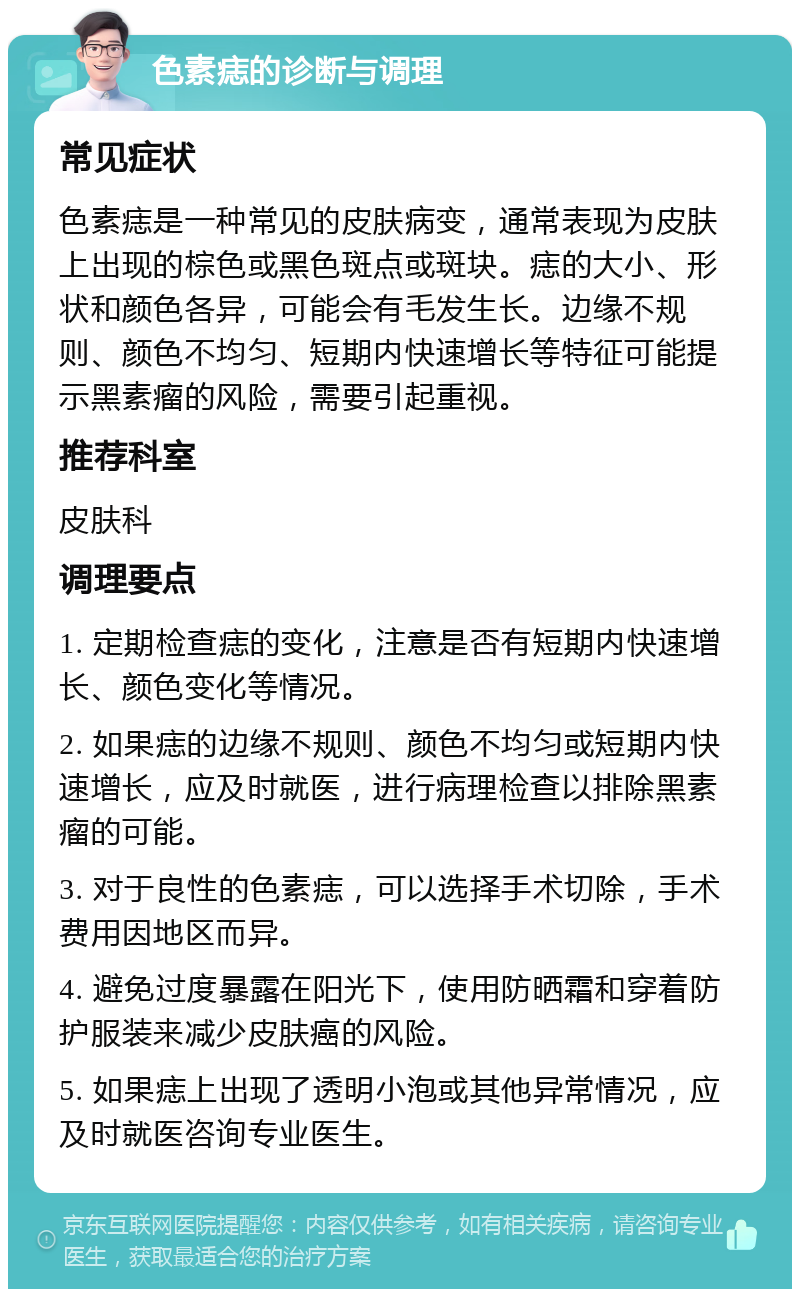 色素痣的诊断与调理 常见症状 色素痣是一种常见的皮肤病变，通常表现为皮肤上出现的棕色或黑色斑点或斑块。痣的大小、形状和颜色各异，可能会有毛发生长。边缘不规则、颜色不均匀、短期内快速增长等特征可能提示黑素瘤的风险，需要引起重视。 推荐科室 皮肤科 调理要点 1. 定期检查痣的变化，注意是否有短期内快速增长、颜色变化等情况。 2. 如果痣的边缘不规则、颜色不均匀或短期内快速增长，应及时就医，进行病理检查以排除黑素瘤的可能。 3. 对于良性的色素痣，可以选择手术切除，手术费用因地区而异。 4. 避免过度暴露在阳光下，使用防晒霜和穿着防护服装来减少皮肤癌的风险。 5. 如果痣上出现了透明小泡或其他异常情况，应及时就医咨询专业医生。