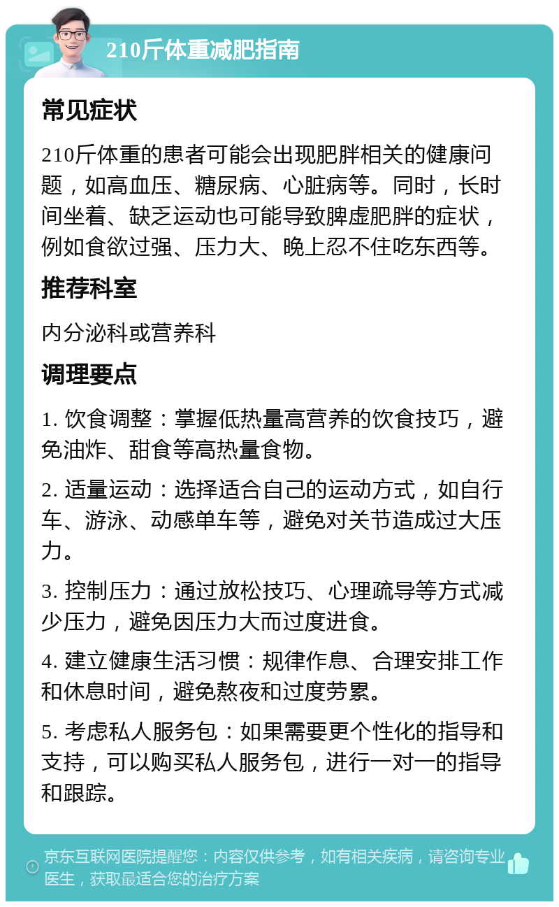 210斤体重减肥指南 常见症状 210斤体重的患者可能会出现肥胖相关的健康问题，如高血压、糖尿病、心脏病等。同时，长时间坐着、缺乏运动也可能导致脾虚肥胖的症状，例如食欲过强、压力大、晚上忍不住吃东西等。 推荐科室 内分泌科或营养科 调理要点 1. 饮食调整：掌握低热量高营养的饮食技巧，避免油炸、甜食等高热量食物。 2. 适量运动：选择适合自己的运动方式，如自行车、游泳、动感单车等，避免对关节造成过大压力。 3. 控制压力：通过放松技巧、心理疏导等方式减少压力，避免因压力大而过度进食。 4. 建立健康生活习惯：规律作息、合理安排工作和休息时间，避免熬夜和过度劳累。 5. 考虑私人服务包：如果需要更个性化的指导和支持，可以购买私人服务包，进行一对一的指导和跟踪。