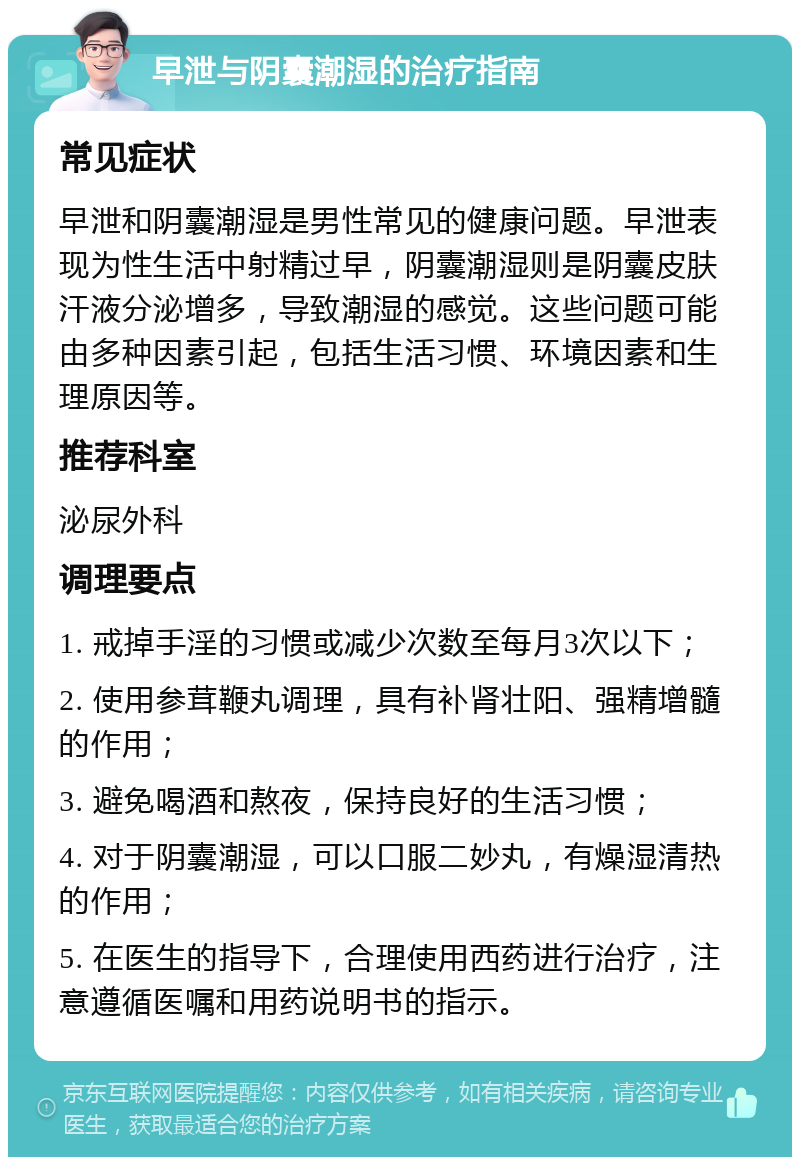 早泄与阴囊潮湿的治疗指南 常见症状 早泄和阴囊潮湿是男性常见的健康问题。早泄表现为性生活中射精过早，阴囊潮湿则是阴囊皮肤汗液分泌增多，导致潮湿的感觉。这些问题可能由多种因素引起，包括生活习惯、环境因素和生理原因等。 推荐科室 泌尿外科 调理要点 1. 戒掉手淫的习惯或减少次数至每月3次以下； 2. 使用参茸鞭丸调理，具有补肾壮阳、强精增髓的作用； 3. 避免喝酒和熬夜，保持良好的生活习惯； 4. 对于阴囊潮湿，可以口服二妙丸，有燥湿清热的作用； 5. 在医生的指导下，合理使用西药进行治疗，注意遵循医嘱和用药说明书的指示。