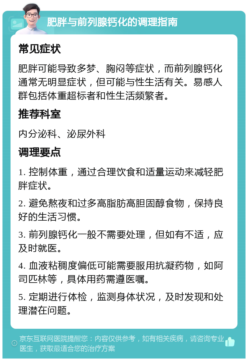 肥胖与前列腺钙化的调理指南 常见症状 肥胖可能导致多梦、胸闷等症状，而前列腺钙化通常无明显症状，但可能与性生活有关。易感人群包括体重超标者和性生活频繁者。 推荐科室 内分泌科、泌尿外科 调理要点 1. 控制体重，通过合理饮食和适量运动来减轻肥胖症状。 2. 避免熬夜和过多高脂肪高胆固醇食物，保持良好的生活习惯。 3. 前列腺钙化一般不需要处理，但如有不适，应及时就医。 4. 血液粘稠度偏低可能需要服用抗凝药物，如阿司匹林等，具体用药需遵医嘱。 5. 定期进行体检，监测身体状况，及时发现和处理潜在问题。