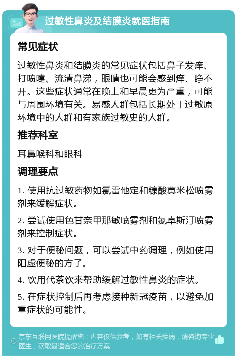 过敏性鼻炎及结膜炎就医指南 常见症状 过敏性鼻炎和结膜炎的常见症状包括鼻子发痒、打喷嚏、流清鼻涕，眼睛也可能会感到痒、睁不开。这些症状通常在晚上和早晨更为严重，可能与周围环境有关。易感人群包括长期处于过敏原环境中的人群和有家族过敏史的人群。 推荐科室 耳鼻喉科和眼科 调理要点 1. 使用抗过敏药物如氯雷他定和糠酸莫米松喷雾剂来缓解症状。 2. 尝试使用色甘奈甲那敏喷雾剂和氮卓斯汀喷雾剂来控制症状。 3. 对于便秘问题，可以尝试中药调理，例如使用阳虚便秘的方子。 4. 饮用代茶饮来帮助缓解过敏性鼻炎的症状。 5. 在症状控制后再考虑接种新冠疫苗，以避免加重症状的可能性。