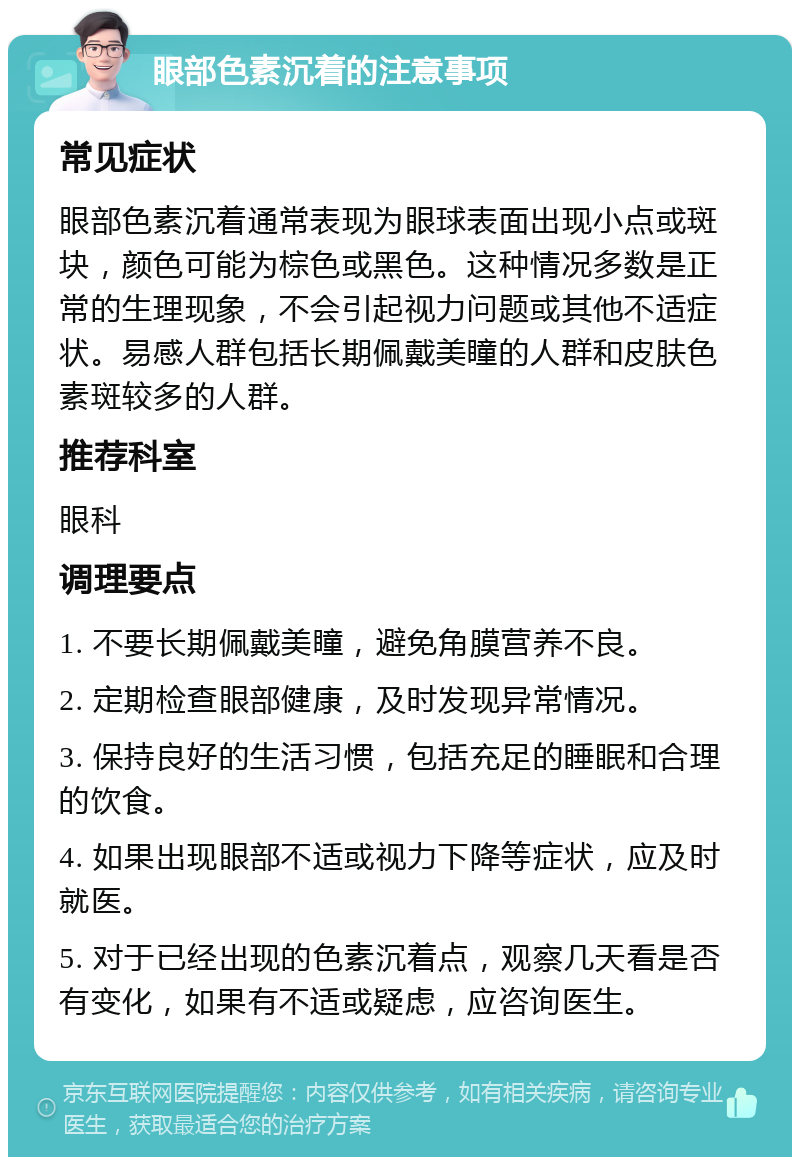 眼部色素沉着的注意事项 常见症状 眼部色素沉着通常表现为眼球表面出现小点或斑块，颜色可能为棕色或黑色。这种情况多数是正常的生理现象，不会引起视力问题或其他不适症状。易感人群包括长期佩戴美瞳的人群和皮肤色素斑较多的人群。 推荐科室 眼科 调理要点 1. 不要长期佩戴美瞳，避免角膜营养不良。 2. 定期检查眼部健康，及时发现异常情况。 3. 保持良好的生活习惯，包括充足的睡眠和合理的饮食。 4. 如果出现眼部不适或视力下降等症状，应及时就医。 5. 对于已经出现的色素沉着点，观察几天看是否有变化，如果有不适或疑虑，应咨询医生。