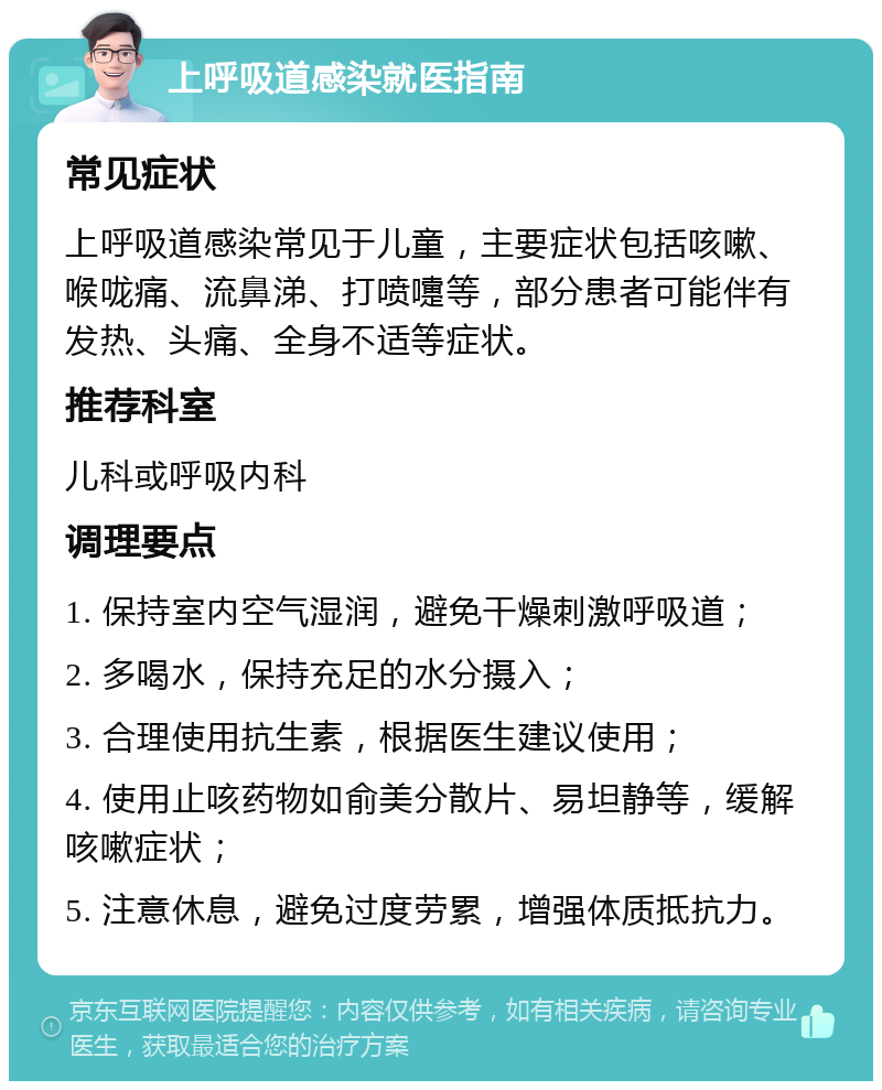 上呼吸道感染就医指南 常见症状 上呼吸道感染常见于儿童，主要症状包括咳嗽、喉咙痛、流鼻涕、打喷嚏等，部分患者可能伴有发热、头痛、全身不适等症状。 推荐科室 儿科或呼吸内科 调理要点 1. 保持室内空气湿润，避免干燥刺激呼吸道； 2. 多喝水，保持充足的水分摄入； 3. 合理使用抗生素，根据医生建议使用； 4. 使用止咳药物如俞美分散片、易坦静等，缓解咳嗽症状； 5. 注意休息，避免过度劳累，增强体质抵抗力。