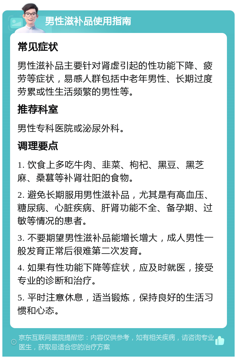 男性滋补品使用指南 常见症状 男性滋补品主要针对肾虚引起的性功能下降、疲劳等症状，易感人群包括中老年男性、长期过度劳累或性生活频繁的男性等。 推荐科室 男性专科医院或泌尿外科。 调理要点 1. 饮食上多吃牛肉、韭菜、枸杞、黑豆、黑芝麻、桑葚等补肾壮阳的食物。 2. 避免长期服用男性滋补品，尤其是有高血压、糖尿病、心脏疾病、肝肾功能不全、备孕期、过敏等情况的患者。 3. 不要期望男性滋补品能增长增大，成人男性一般发育正常后很难第二次发育。 4. 如果有性功能下降等症状，应及时就医，接受专业的诊断和治疗。 5. 平时注意休息，适当锻炼，保持良好的生活习惯和心态。