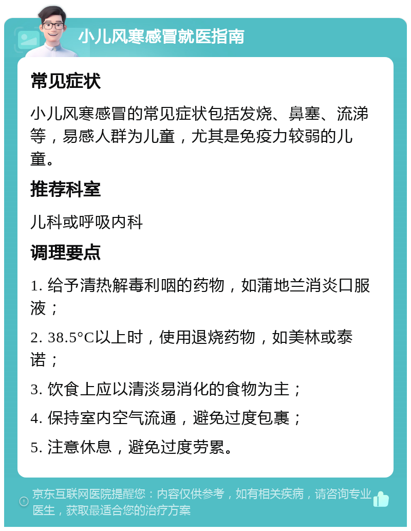 小儿风寒感冒就医指南 常见症状 小儿风寒感冒的常见症状包括发烧、鼻塞、流涕等，易感人群为儿童，尤其是免疫力较弱的儿童。 推荐科室 儿科或呼吸内科 调理要点 1. 给予清热解毒利咽的药物，如蒲地兰消炎口服液； 2. 38.5°C以上时，使用退烧药物，如美林或泰诺； 3. 饮食上应以清淡易消化的食物为主； 4. 保持室内空气流通，避免过度包裹； 5. 注意休息，避免过度劳累。