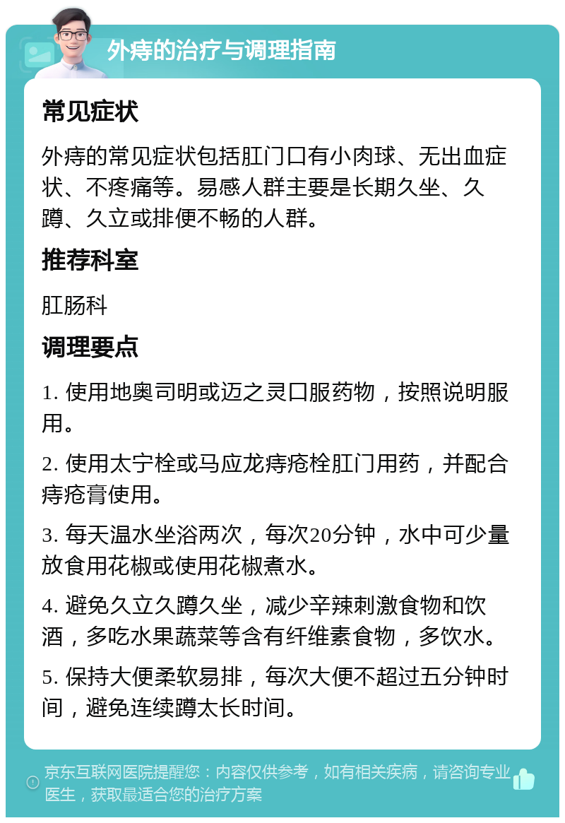 外痔的治疗与调理指南 常见症状 外痔的常见症状包括肛门口有小肉球、无出血症状、不疼痛等。易感人群主要是长期久坐、久蹲、久立或排便不畅的人群。 推荐科室 肛肠科 调理要点 1. 使用地奥司明或迈之灵口服药物，按照说明服用。 2. 使用太宁栓或马应龙痔疮栓肛门用药，并配合痔疮膏使用。 3. 每天温水坐浴两次，每次20分钟，水中可少量放食用花椒或使用花椒煮水。 4. 避免久立久蹲久坐，减少辛辣刺激食物和饮酒，多吃水果蔬菜等含有纤维素食物，多饮水。 5. 保持大便柔软易排，每次大便不超过五分钟时间，避免连续蹲太长时间。