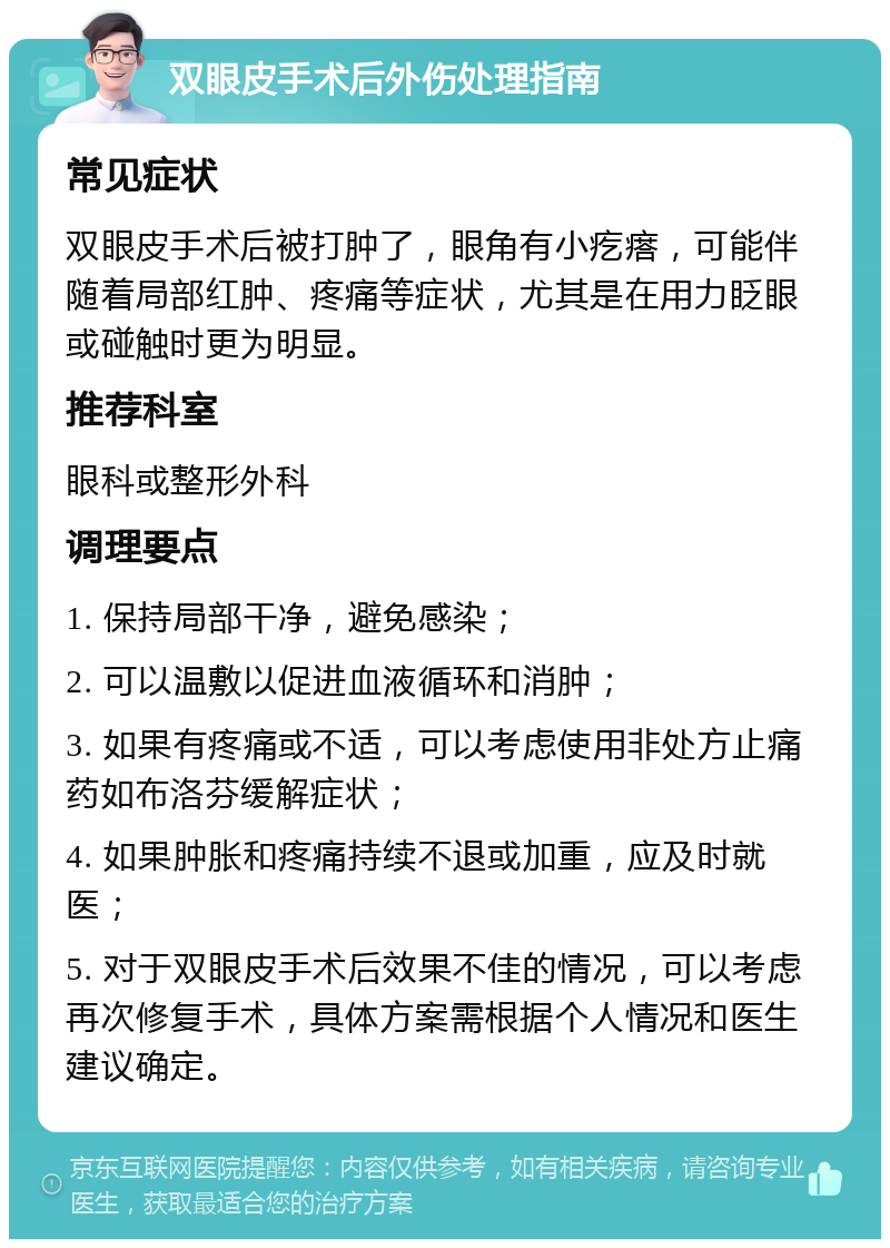 双眼皮手术后外伤处理指南 常见症状 双眼皮手术后被打肿了，眼角有小疙瘩，可能伴随着局部红肿、疼痛等症状，尤其是在用力眨眼或碰触时更为明显。 推荐科室 眼科或整形外科 调理要点 1. 保持局部干净，避免感染； 2. 可以温敷以促进血液循环和消肿； 3. 如果有疼痛或不适，可以考虑使用非处方止痛药如布洛芬缓解症状； 4. 如果肿胀和疼痛持续不退或加重，应及时就医； 5. 对于双眼皮手术后效果不佳的情况，可以考虑再次修复手术，具体方案需根据个人情况和医生建议确定。