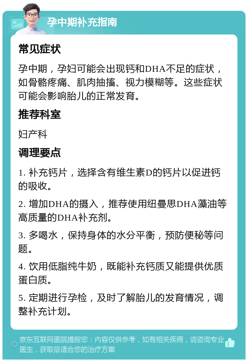 孕中期补充指南 常见症状 孕中期，孕妇可能会出现钙和DHA不足的症状，如骨骼疼痛、肌肉抽搐、视力模糊等。这些症状可能会影响胎儿的正常发育。 推荐科室 妇产科 调理要点 1. 补充钙片，选择含有维生素D的钙片以促进钙的吸收。 2. 增加DHA的摄入，推荐使用纽曼思DHA藻油等高质量的DHA补充剂。 3. 多喝水，保持身体的水分平衡，预防便秘等问题。 4. 饮用低脂纯牛奶，既能补充钙质又能提供优质蛋白质。 5. 定期进行孕检，及时了解胎儿的发育情况，调整补充计划。