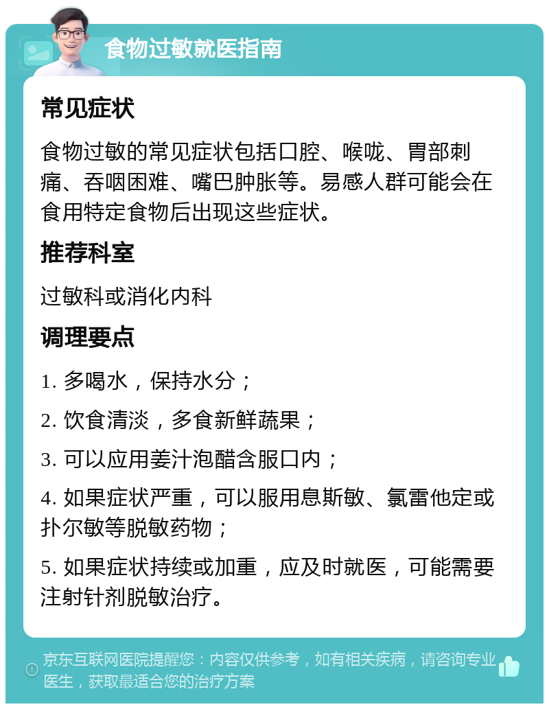 食物过敏就医指南 常见症状 食物过敏的常见症状包括口腔、喉咙、胃部刺痛、吞咽困难、嘴巴肿胀等。易感人群可能会在食用特定食物后出现这些症状。 推荐科室 过敏科或消化内科 调理要点 1. 多喝水，保持水分； 2. 饮食清淡，多食新鲜蔬果； 3. 可以应用姜汁泡醋含服口内； 4. 如果症状严重，可以服用息斯敏、氯雷他定或扑尔敏等脱敏药物； 5. 如果症状持续或加重，应及时就医，可能需要注射针剂脱敏治疗。