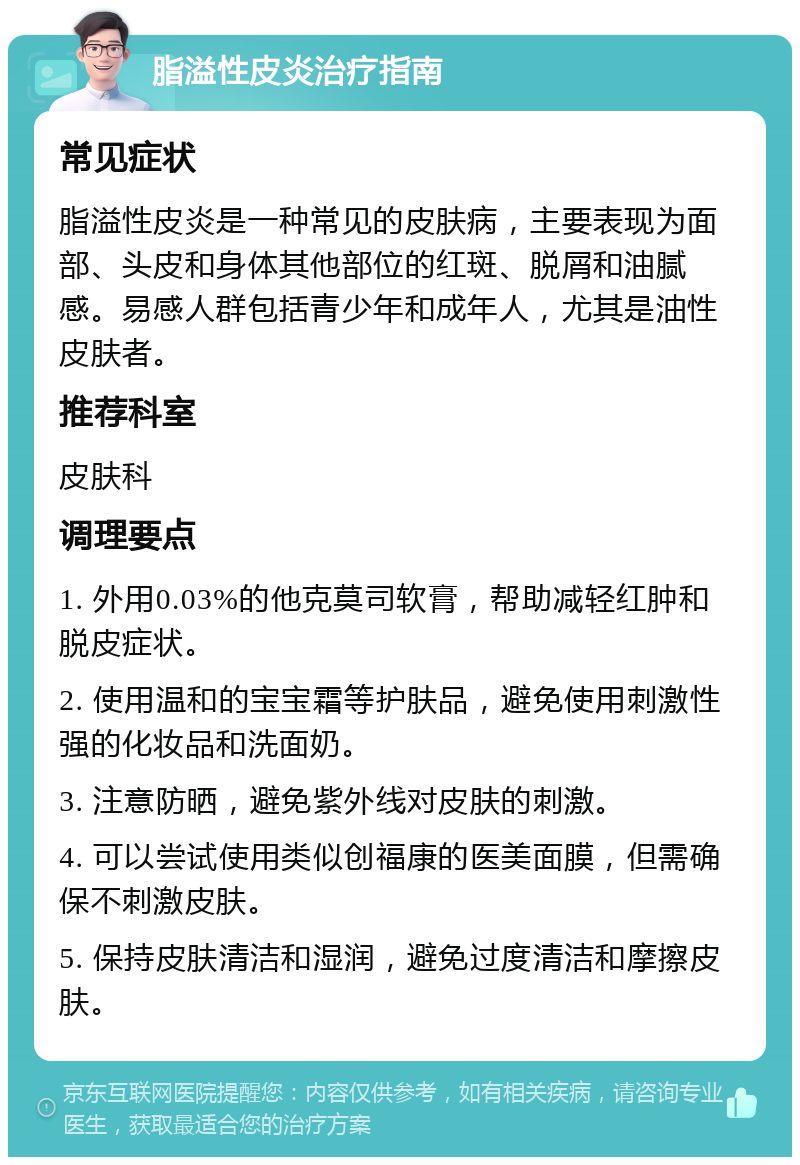 脂溢性皮炎治疗指南 常见症状 脂溢性皮炎是一种常见的皮肤病，主要表现为面部、头皮和身体其他部位的红斑、脱屑和油腻感。易感人群包括青少年和成年人，尤其是油性皮肤者。 推荐科室 皮肤科 调理要点 1. 外用0.03%的他克莫司软膏，帮助减轻红肿和脱皮症状。 2. 使用温和的宝宝霜等护肤品，避免使用刺激性强的化妆品和洗面奶。 3. 注意防晒，避免紫外线对皮肤的刺激。 4. 可以尝试使用类似创福康的医美面膜，但需确保不刺激皮肤。 5. 保持皮肤清洁和湿润，避免过度清洁和摩擦皮肤。