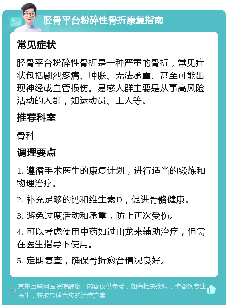 胫骨平台粉碎性骨折康复指南 常见症状 胫骨平台粉碎性骨折是一种严重的骨折，常见症状包括剧烈疼痛、肿胀、无法承重、甚至可能出现神经或血管损伤。易感人群主要是从事高风险活动的人群，如运动员、工人等。 推荐科室 骨科 调理要点 1. 遵循手术医生的康复计划，进行适当的锻炼和物理治疗。 2. 补充足够的钙和维生素D，促进骨骼健康。 3. 避免过度活动和承重，防止再次受伤。 4. 可以考虑使用中药如过山龙来辅助治疗，但需在医生指导下使用。 5. 定期复查，确保骨折愈合情况良好。