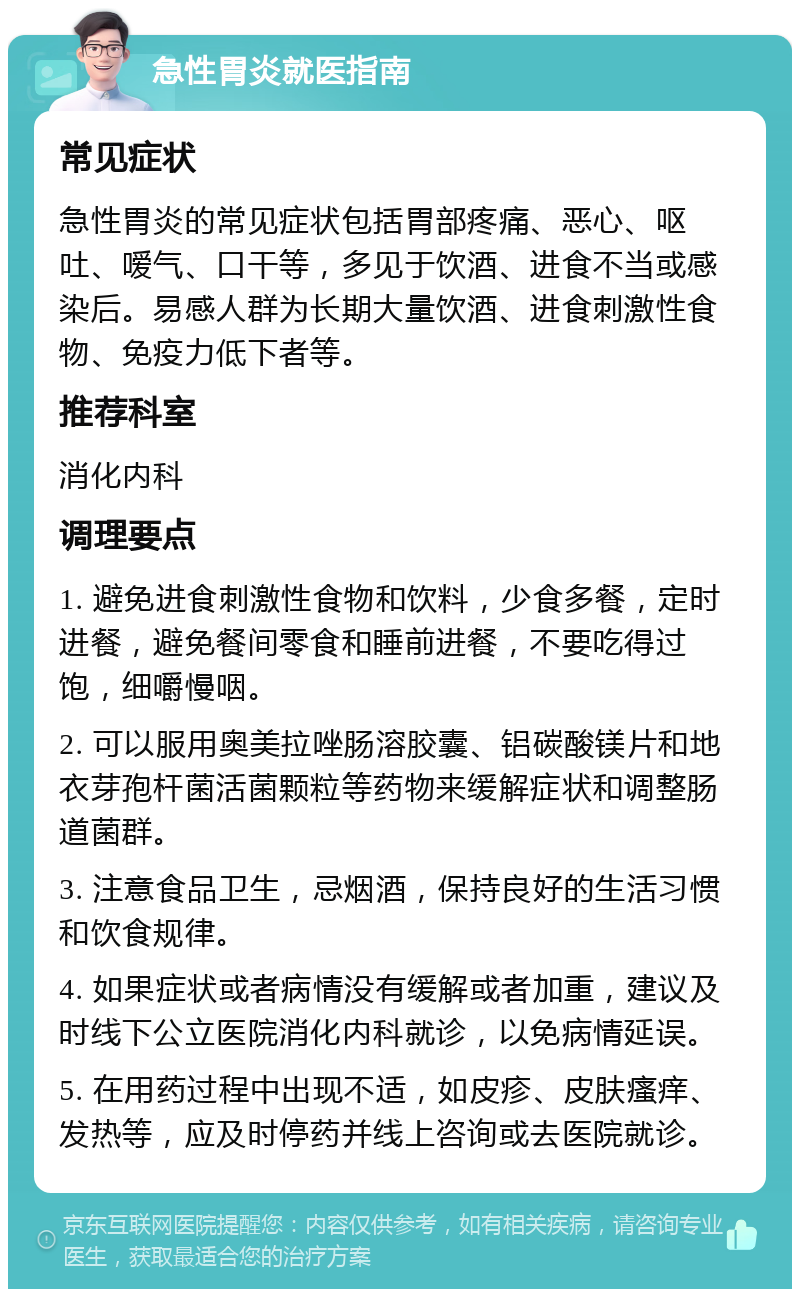 急性胃炎就医指南 常见症状 急性胃炎的常见症状包括胃部疼痛、恶心、呕吐、嗳气、口干等，多见于饮酒、进食不当或感染后。易感人群为长期大量饮酒、进食刺激性食物、免疫力低下者等。 推荐科室 消化内科 调理要点 1. 避免进食刺激性食物和饮料，少食多餐，定时进餐，避免餐间零食和睡前进餐，不要吃得过饱，细嚼慢咽。 2. 可以服用奥美拉唑肠溶胶囊、铝碳酸镁片和地衣芽孢杆菌活菌颗粒等药物来缓解症状和调整肠道菌群。 3. 注意食品卫生，忌烟酒，保持良好的生活习惯和饮食规律。 4. 如果症状或者病情没有缓解或者加重，建议及时线下公立医院消化内科就诊，以免病情延误。 5. 在用药过程中出现不适，如皮疹、皮肤瘙痒、发热等，应及时停药并线上咨询或去医院就诊。