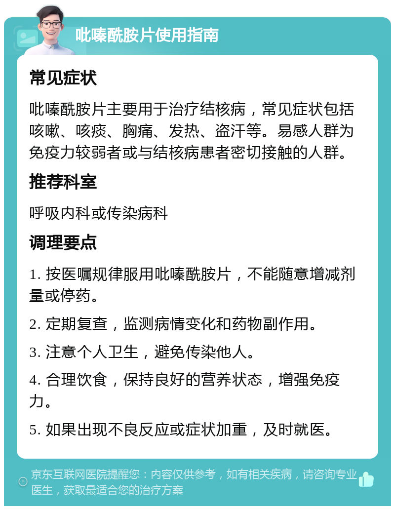 吡嗪酰胺片使用指南 常见症状 吡嗪酰胺片主要用于治疗结核病，常见症状包括咳嗽、咳痰、胸痛、发热、盗汗等。易感人群为免疫力较弱者或与结核病患者密切接触的人群。 推荐科室 呼吸内科或传染病科 调理要点 1. 按医嘱规律服用吡嗪酰胺片，不能随意增减剂量或停药。 2. 定期复查，监测病情变化和药物副作用。 3. 注意个人卫生，避免传染他人。 4. 合理饮食，保持良好的营养状态，增强免疫力。 5. 如果出现不良反应或症状加重，及时就医。