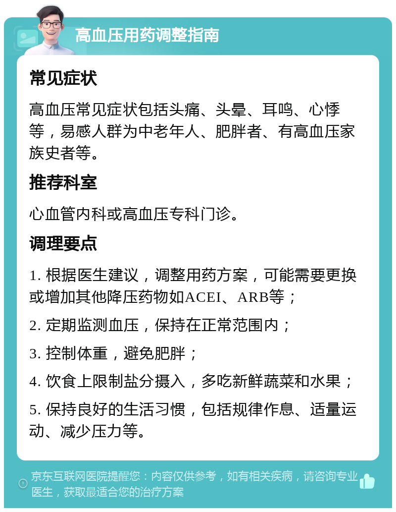 高血压用药调整指南 常见症状 高血压常见症状包括头痛、头晕、耳鸣、心悸等，易感人群为中老年人、肥胖者、有高血压家族史者等。 推荐科室 心血管内科或高血压专科门诊。 调理要点 1. 根据医生建议，调整用药方案，可能需要更换或增加其他降压药物如ACEI、ARB等； 2. 定期监测血压，保持在正常范围内； 3. 控制体重，避免肥胖； 4. 饮食上限制盐分摄入，多吃新鲜蔬菜和水果； 5. 保持良好的生活习惯，包括规律作息、适量运动、减少压力等。