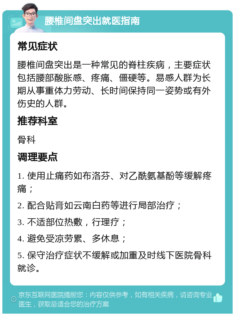 腰椎间盘突出就医指南 常见症状 腰椎间盘突出是一种常见的脊柱疾病，主要症状包括腰部酸胀感、疼痛、僵硬等。易感人群为长期从事重体力劳动、长时间保持同一姿势或有外伤史的人群。 推荐科室 骨科 调理要点 1. 使用止痛药如布洛芬、对乙酰氨基酚等缓解疼痛； 2. 配合贴膏如云南白药等进行局部治疗； 3. 不适部位热敷，行理疗； 4. 避免受凉劳累、多休息； 5. 保守治疗症状不缓解或加重及时线下医院骨科就诊。