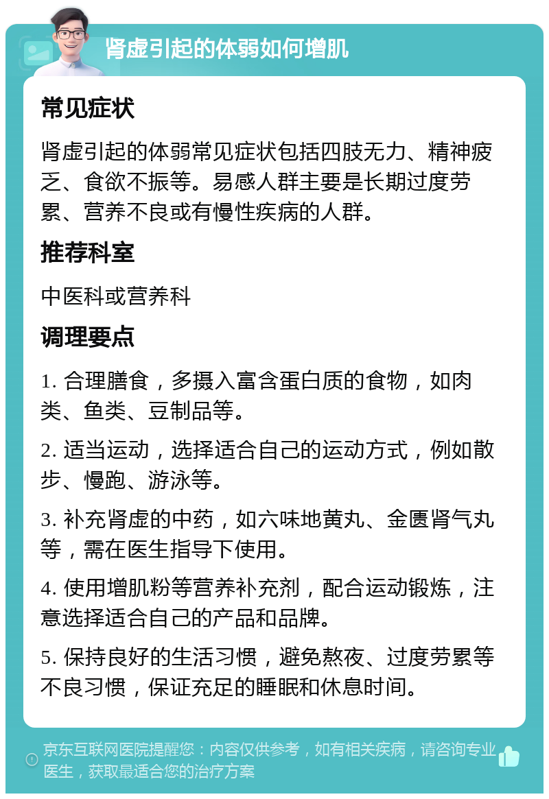 肾虚引起的体弱如何增肌 常见症状 肾虚引起的体弱常见症状包括四肢无力、精神疲乏、食欲不振等。易感人群主要是长期过度劳累、营养不良或有慢性疾病的人群。 推荐科室 中医科或营养科 调理要点 1. 合理膳食，多摄入富含蛋白质的食物，如肉类、鱼类、豆制品等。 2. 适当运动，选择适合自己的运动方式，例如散步、慢跑、游泳等。 3. 补充肾虚的中药，如六味地黄丸、金匮肾气丸等，需在医生指导下使用。 4. 使用增肌粉等营养补充剂，配合运动锻炼，注意选择适合自己的产品和品牌。 5. 保持良好的生活习惯，避免熬夜、过度劳累等不良习惯，保证充足的睡眠和休息时间。