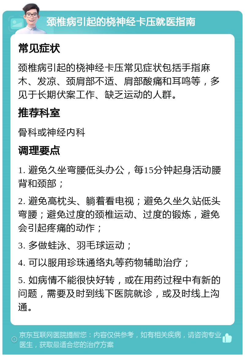 颈椎病引起的桡神经卡压就医指南 常见症状 颈椎病引起的桡神经卡压常见症状包括手指麻木、发凉、颈肩部不适、肩部酸痛和耳鸣等，多见于长期伏案工作、缺乏运动的人群。 推荐科室 骨科或神经内科 调理要点 1. 避免久坐弯腰低头办公，每15分钟起身活动腰背和颈部； 2. 避免高枕头、躺着看电视；避免久坐久站低头弯腰；避免过度的颈椎运动、过度的锻炼，避免会引起疼痛的动作； 3. 多做蛙泳、羽毛球运动； 4. 可以服用珍珠通络丸等药物辅助治疗； 5. 如病情不能很快好转，或在用药过程中有新的问题，需要及时到线下医院就诊，或及时线上沟通。