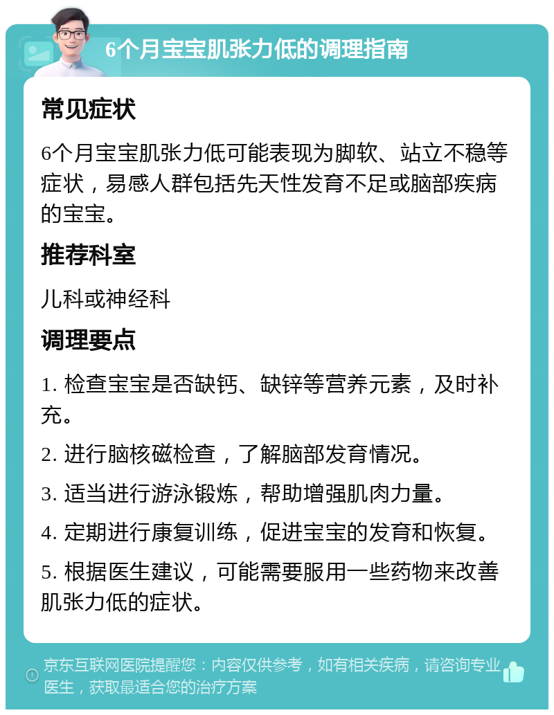 6个月宝宝肌张力低的调理指南 常见症状 6个月宝宝肌张力低可能表现为脚软、站立不稳等症状，易感人群包括先天性发育不足或脑部疾病的宝宝。 推荐科室 儿科或神经科 调理要点 1. 检查宝宝是否缺钙、缺锌等营养元素，及时补充。 2. 进行脑核磁检查，了解脑部发育情况。 3. 适当进行游泳锻炼，帮助增强肌肉力量。 4. 定期进行康复训练，促进宝宝的发育和恢复。 5. 根据医生建议，可能需要服用一些药物来改善肌张力低的症状。