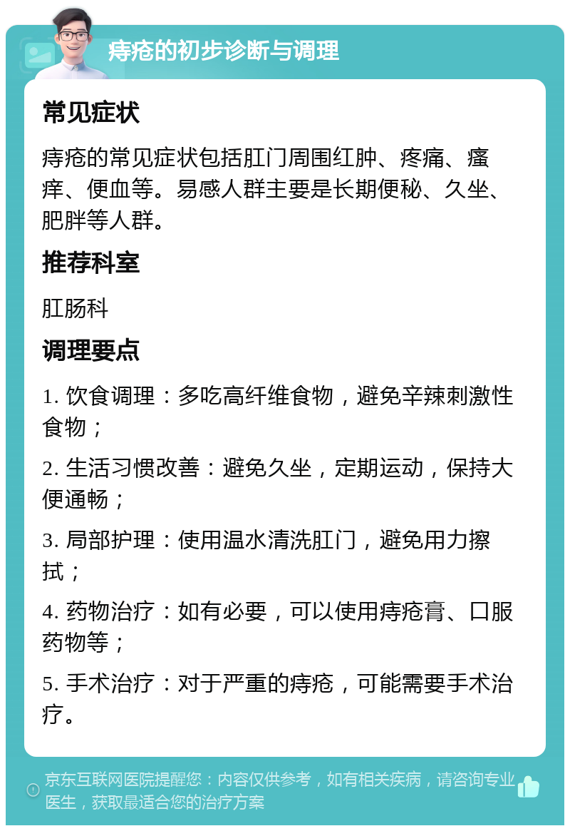 痔疮的初步诊断与调理 常见症状 痔疮的常见症状包括肛门周围红肿、疼痛、瘙痒、便血等。易感人群主要是长期便秘、久坐、肥胖等人群。 推荐科室 肛肠科 调理要点 1. 饮食调理：多吃高纤维食物，避免辛辣刺激性食物； 2. 生活习惯改善：避免久坐，定期运动，保持大便通畅； 3. 局部护理：使用温水清洗肛门，避免用力擦拭； 4. 药物治疗：如有必要，可以使用痔疮膏、口服药物等； 5. 手术治疗：对于严重的痔疮，可能需要手术治疗。