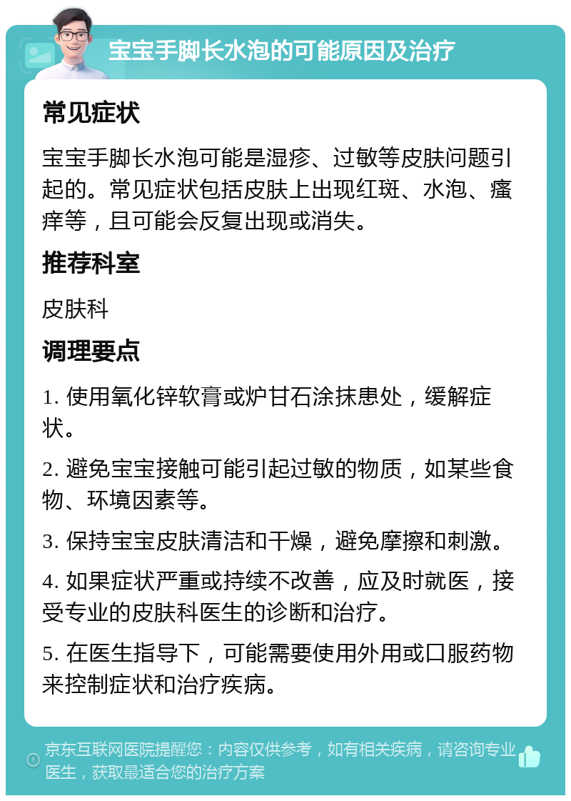 宝宝手脚长水泡的可能原因及治疗 常见症状 宝宝手脚长水泡可能是湿疹、过敏等皮肤问题引起的。常见症状包括皮肤上出现红斑、水泡、瘙痒等，且可能会反复出现或消失。 推荐科室 皮肤科 调理要点 1. 使用氧化锌软膏或炉甘石涂抹患处，缓解症状。 2. 避免宝宝接触可能引起过敏的物质，如某些食物、环境因素等。 3. 保持宝宝皮肤清洁和干燥，避免摩擦和刺激。 4. 如果症状严重或持续不改善，应及时就医，接受专业的皮肤科医生的诊断和治疗。 5. 在医生指导下，可能需要使用外用或口服药物来控制症状和治疗疾病。