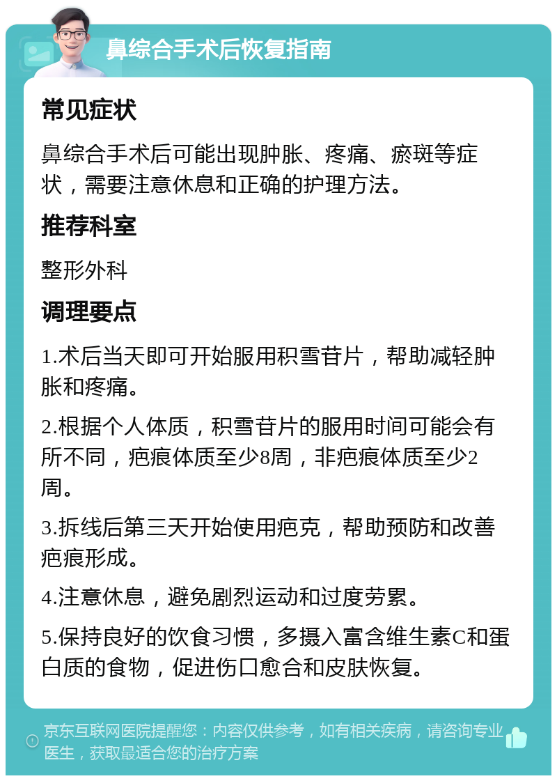 鼻综合手术后恢复指南 常见症状 鼻综合手术后可能出现肿胀、疼痛、瘀斑等症状，需要注意休息和正确的护理方法。 推荐科室 整形外科 调理要点 1.术后当天即可开始服用积雪苷片，帮助减轻肿胀和疼痛。 2.根据个人体质，积雪苷片的服用时间可能会有所不同，疤痕体质至少8周，非疤痕体质至少2周。 3.拆线后第三天开始使用疤克，帮助预防和改善疤痕形成。 4.注意休息，避免剧烈运动和过度劳累。 5.保持良好的饮食习惯，多摄入富含维生素C和蛋白质的食物，促进伤口愈合和皮肤恢复。