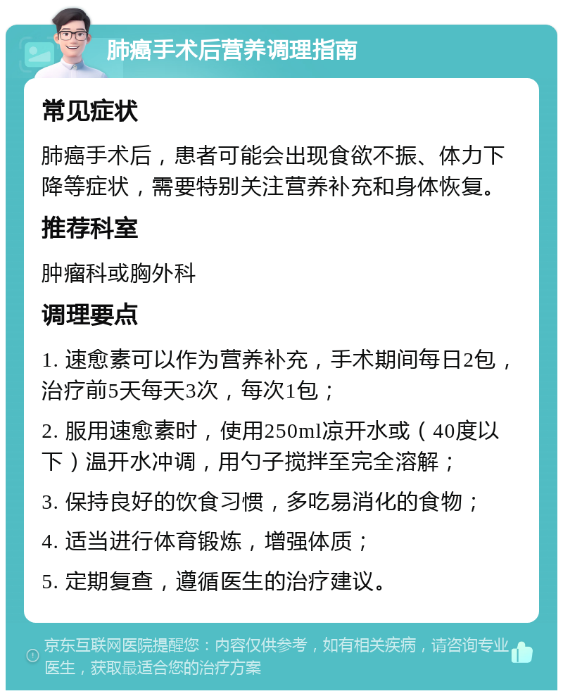 肺癌手术后营养调理指南 常见症状 肺癌手术后，患者可能会出现食欲不振、体力下降等症状，需要特别关注营养补充和身体恢复。 推荐科室 肿瘤科或胸外科 调理要点 1. 速愈素可以作为营养补充，手术期间每日2包，治疗前5天每天3次，每次1包； 2. 服用速愈素时，使用250ml凉开水或（40度以下）温开水冲调，用勺子搅拌至完全溶解； 3. 保持良好的饮食习惯，多吃易消化的食物； 4. 适当进行体育锻炼，增强体质； 5. 定期复查，遵循医生的治疗建议。