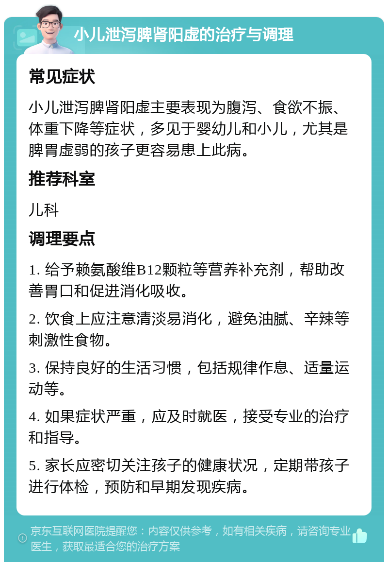 小儿泄泻脾肾阳虚的治疗与调理 常见症状 小儿泄泻脾肾阳虚主要表现为腹泻、食欲不振、体重下降等症状，多见于婴幼儿和小儿，尤其是脾胃虚弱的孩子更容易患上此病。 推荐科室 儿科 调理要点 1. 给予赖氨酸维B12颗粒等营养补充剂，帮助改善胃口和促进消化吸收。 2. 饮食上应注意清淡易消化，避免油腻、辛辣等刺激性食物。 3. 保持良好的生活习惯，包括规律作息、适量运动等。 4. 如果症状严重，应及时就医，接受专业的治疗和指导。 5. 家长应密切关注孩子的健康状况，定期带孩子进行体检，预防和早期发现疾病。