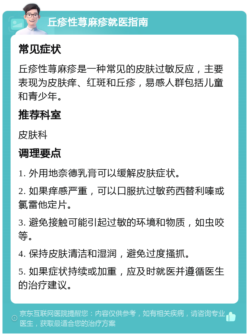 丘疹性荨麻疹就医指南 常见症状 丘疹性荨麻疹是一种常见的皮肤过敏反应，主要表现为皮肤痒、红斑和丘疹，易感人群包括儿童和青少年。 推荐科室 皮肤科 调理要点 1. 外用地奈德乳膏可以缓解皮肤症状。 2. 如果痒感严重，可以口服抗过敏药西替利嗪或氯雷他定片。 3. 避免接触可能引起过敏的环境和物质，如虫咬等。 4. 保持皮肤清洁和湿润，避免过度搔抓。 5. 如果症状持续或加重，应及时就医并遵循医生的治疗建议。