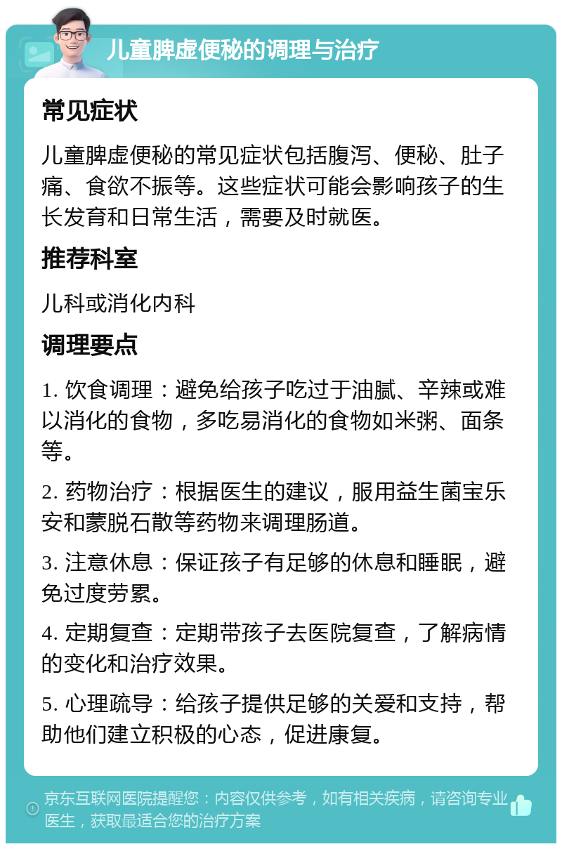 儿童脾虚便秘的调理与治疗 常见症状 儿童脾虚便秘的常见症状包括腹泻、便秘、肚子痛、食欲不振等。这些症状可能会影响孩子的生长发育和日常生活，需要及时就医。 推荐科室 儿科或消化内科 调理要点 1. 饮食调理：避免给孩子吃过于油腻、辛辣或难以消化的食物，多吃易消化的食物如米粥、面条等。 2. 药物治疗：根据医生的建议，服用益生菌宝乐安和蒙脱石散等药物来调理肠道。 3. 注意休息：保证孩子有足够的休息和睡眠，避免过度劳累。 4. 定期复查：定期带孩子去医院复查，了解病情的变化和治疗效果。 5. 心理疏导：给孩子提供足够的关爱和支持，帮助他们建立积极的心态，促进康复。