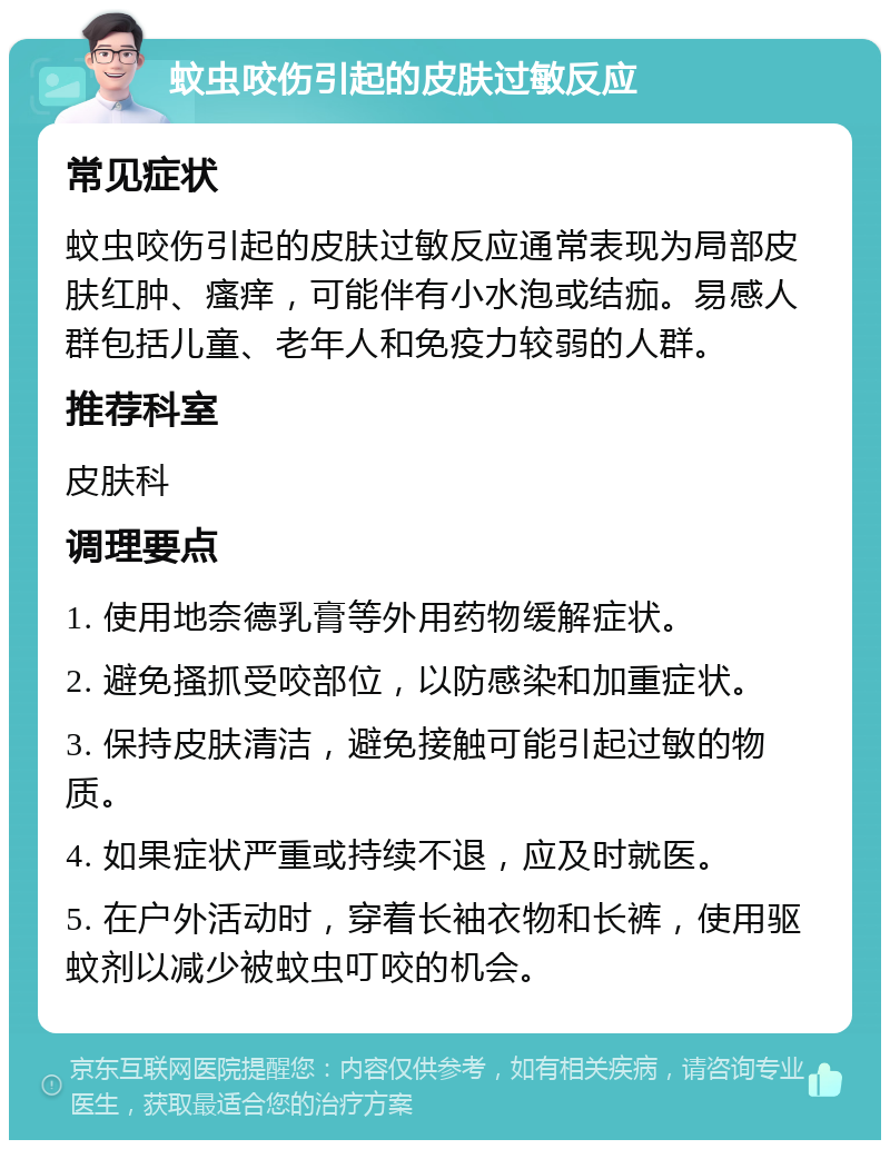 蚊虫咬伤引起的皮肤过敏反应 常见症状 蚊虫咬伤引起的皮肤过敏反应通常表现为局部皮肤红肿、瘙痒，可能伴有小水泡或结痂。易感人群包括儿童、老年人和免疫力较弱的人群。 推荐科室 皮肤科 调理要点 1. 使用地奈德乳膏等外用药物缓解症状。 2. 避免搔抓受咬部位，以防感染和加重症状。 3. 保持皮肤清洁，避免接触可能引起过敏的物质。 4. 如果症状严重或持续不退，应及时就医。 5. 在户外活动时，穿着长袖衣物和长裤，使用驱蚊剂以减少被蚊虫叮咬的机会。