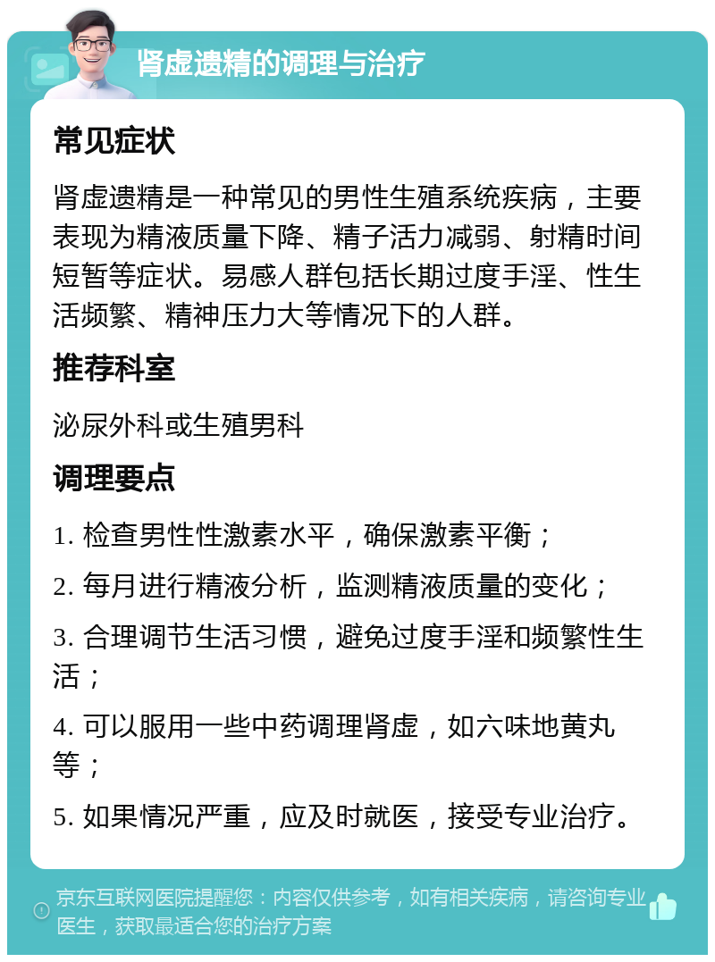 肾虚遗精的调理与治疗 常见症状 肾虚遗精是一种常见的男性生殖系统疾病，主要表现为精液质量下降、精子活力减弱、射精时间短暂等症状。易感人群包括长期过度手淫、性生活频繁、精神压力大等情况下的人群。 推荐科室 泌尿外科或生殖男科 调理要点 1. 检查男性性激素水平，确保激素平衡； 2. 每月进行精液分析，监测精液质量的变化； 3. 合理调节生活习惯，避免过度手淫和频繁性生活； 4. 可以服用一些中药调理肾虚，如六味地黄丸等； 5. 如果情况严重，应及时就医，接受专业治疗。