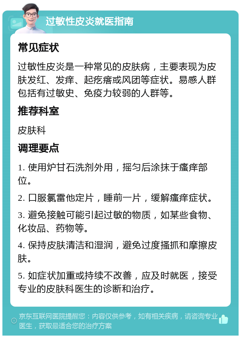 过敏性皮炎就医指南 常见症状 过敏性皮炎是一种常见的皮肤病，主要表现为皮肤发红、发痒、起疙瘩或风团等症状。易感人群包括有过敏史、免疫力较弱的人群等。 推荐科室 皮肤科 调理要点 1. 使用炉甘石洗剂外用，摇匀后涂抹于瘙痒部位。 2. 口服氯雷他定片，睡前一片，缓解瘙痒症状。 3. 避免接触可能引起过敏的物质，如某些食物、化妆品、药物等。 4. 保持皮肤清洁和湿润，避免过度搔抓和摩擦皮肤。 5. 如症状加重或持续不改善，应及时就医，接受专业的皮肤科医生的诊断和治疗。