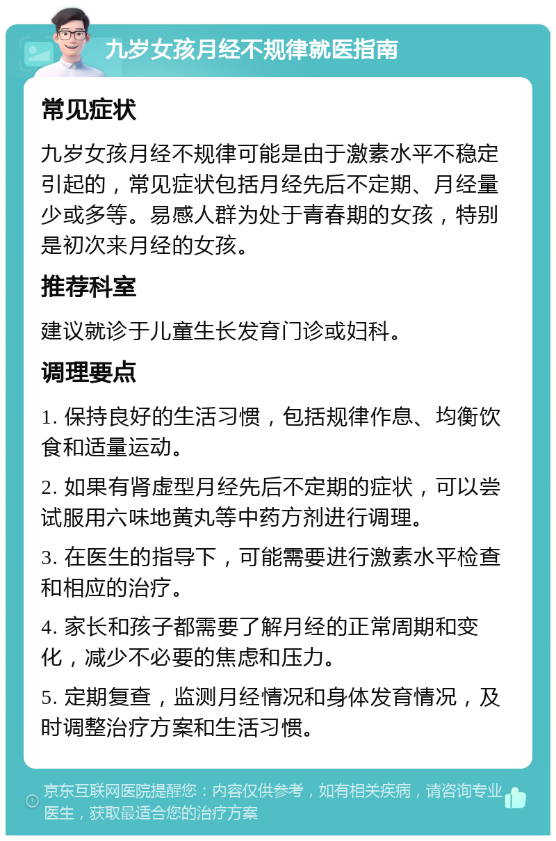 九岁女孩月经不规律就医指南 常见症状 九岁女孩月经不规律可能是由于激素水平不稳定引起的，常见症状包括月经先后不定期、月经量少或多等。易感人群为处于青春期的女孩，特别是初次来月经的女孩。 推荐科室 建议就诊于儿童生长发育门诊或妇科。 调理要点 1. 保持良好的生活习惯，包括规律作息、均衡饮食和适量运动。 2. 如果有肾虚型月经先后不定期的症状，可以尝试服用六味地黄丸等中药方剂进行调理。 3. 在医生的指导下，可能需要进行激素水平检查和相应的治疗。 4. 家长和孩子都需要了解月经的正常周期和变化，减少不必要的焦虑和压力。 5. 定期复查，监测月经情况和身体发育情况，及时调整治疗方案和生活习惯。