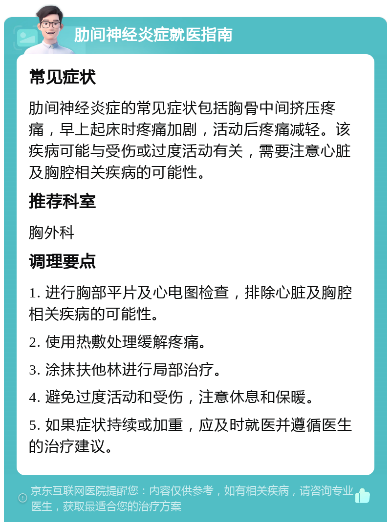 肋间神经炎症就医指南 常见症状 肋间神经炎症的常见症状包括胸骨中间挤压疼痛，早上起床时疼痛加剧，活动后疼痛减轻。该疾病可能与受伤或过度活动有关，需要注意心脏及胸腔相关疾病的可能性。 推荐科室 胸外科 调理要点 1. 进行胸部平片及心电图检查，排除心脏及胸腔相关疾病的可能性。 2. 使用热敷处理缓解疼痛。 3. 涂抹扶他林进行局部治疗。 4. 避免过度活动和受伤，注意休息和保暖。 5. 如果症状持续或加重，应及时就医并遵循医生的治疗建议。