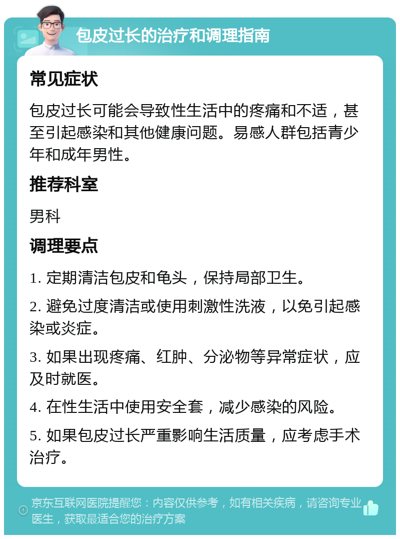 包皮过长的治疗和调理指南 常见症状 包皮过长可能会导致性生活中的疼痛和不适，甚至引起感染和其他健康问题。易感人群包括青少年和成年男性。 推荐科室 男科 调理要点 1. 定期清洁包皮和龟头，保持局部卫生。 2. 避免过度清洁或使用刺激性洗液，以免引起感染或炎症。 3. 如果出现疼痛、红肿、分泌物等异常症状，应及时就医。 4. 在性生活中使用安全套，减少感染的风险。 5. 如果包皮过长严重影响生活质量，应考虑手术治疗。