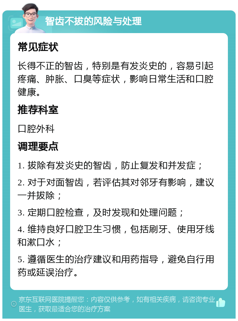 智齿不拔的风险与处理 常见症状 长得不正的智齿，特别是有发炎史的，容易引起疼痛、肿胀、口臭等症状，影响日常生活和口腔健康。 推荐科室 口腔外科 调理要点 1. 拔除有发炎史的智齿，防止复发和并发症； 2. 对于对面智齿，若评估其对邻牙有影响，建议一并拔除； 3. 定期口腔检查，及时发现和处理问题； 4. 维持良好口腔卫生习惯，包括刷牙、使用牙线和漱口水； 5. 遵循医生的治疗建议和用药指导，避免自行用药或延误治疗。