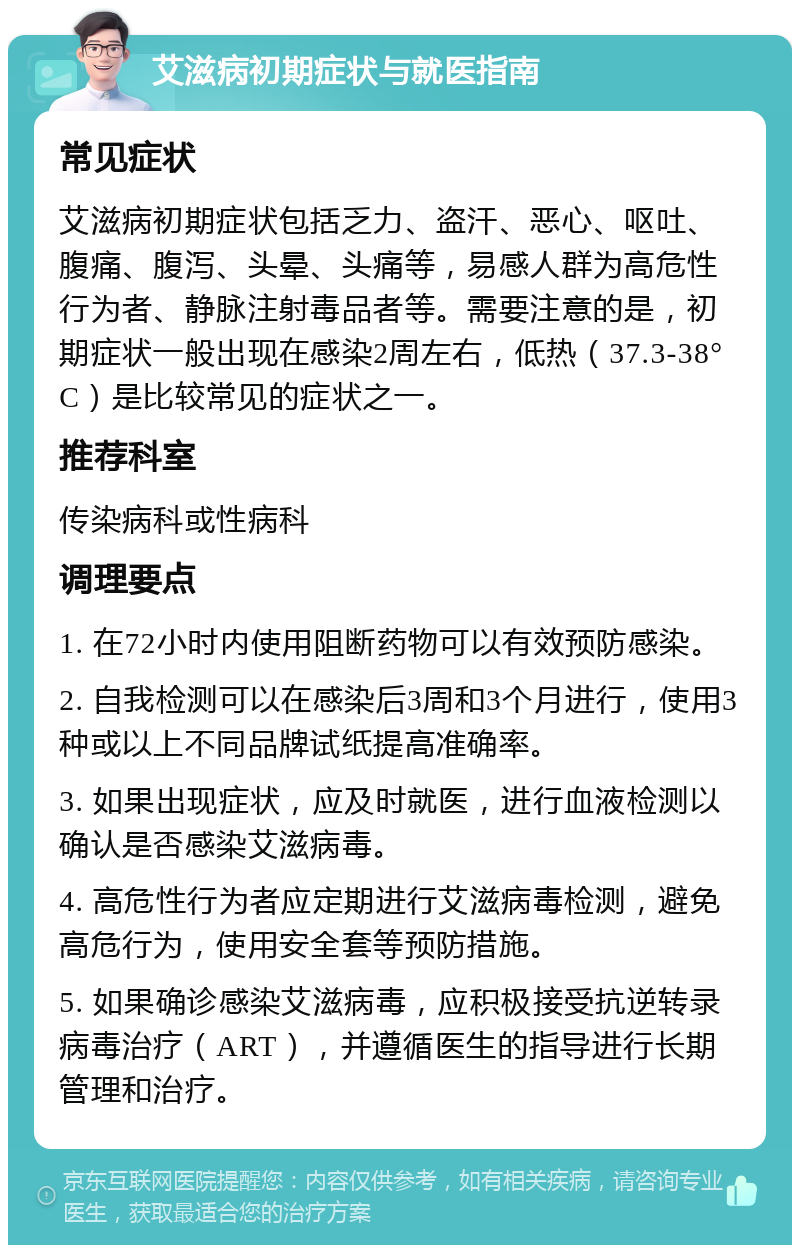 艾滋病初期症状与就医指南 常见症状 艾滋病初期症状包括乏力、盗汗、恶心、呕吐、腹痛、腹泻、头晕、头痛等，易感人群为高危性行为者、静脉注射毒品者等。需要注意的是，初期症状一般出现在感染2周左右，低热（37.3-38°C）是比较常见的症状之一。 推荐科室 传染病科或性病科 调理要点 1. 在72小时内使用阻断药物可以有效预防感染。 2. 自我检测可以在感染后3周和3个月进行，使用3种或以上不同品牌试纸提高准确率。 3. 如果出现症状，应及时就医，进行血液检测以确认是否感染艾滋病毒。 4. 高危性行为者应定期进行艾滋病毒检测，避免高危行为，使用安全套等预防措施。 5. 如果确诊感染艾滋病毒，应积极接受抗逆转录病毒治疗（ART），并遵循医生的指导进行长期管理和治疗。