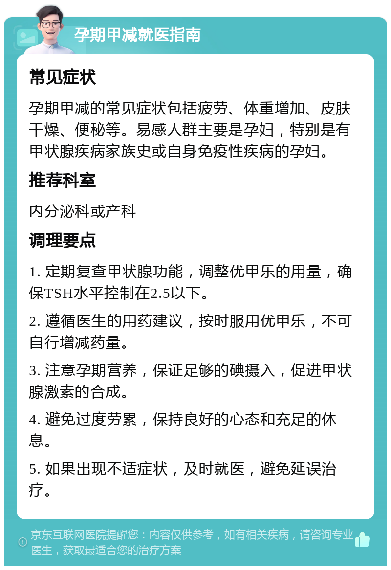 孕期甲减就医指南 常见症状 孕期甲减的常见症状包括疲劳、体重增加、皮肤干燥、便秘等。易感人群主要是孕妇，特别是有甲状腺疾病家族史或自身免疫性疾病的孕妇。 推荐科室 内分泌科或产科 调理要点 1. 定期复查甲状腺功能，调整优甲乐的用量，确保TSH水平控制在2.5以下。 2. 遵循医生的用药建议，按时服用优甲乐，不可自行增减药量。 3. 注意孕期营养，保证足够的碘摄入，促进甲状腺激素的合成。 4. 避免过度劳累，保持良好的心态和充足的休息。 5. 如果出现不适症状，及时就医，避免延误治疗。