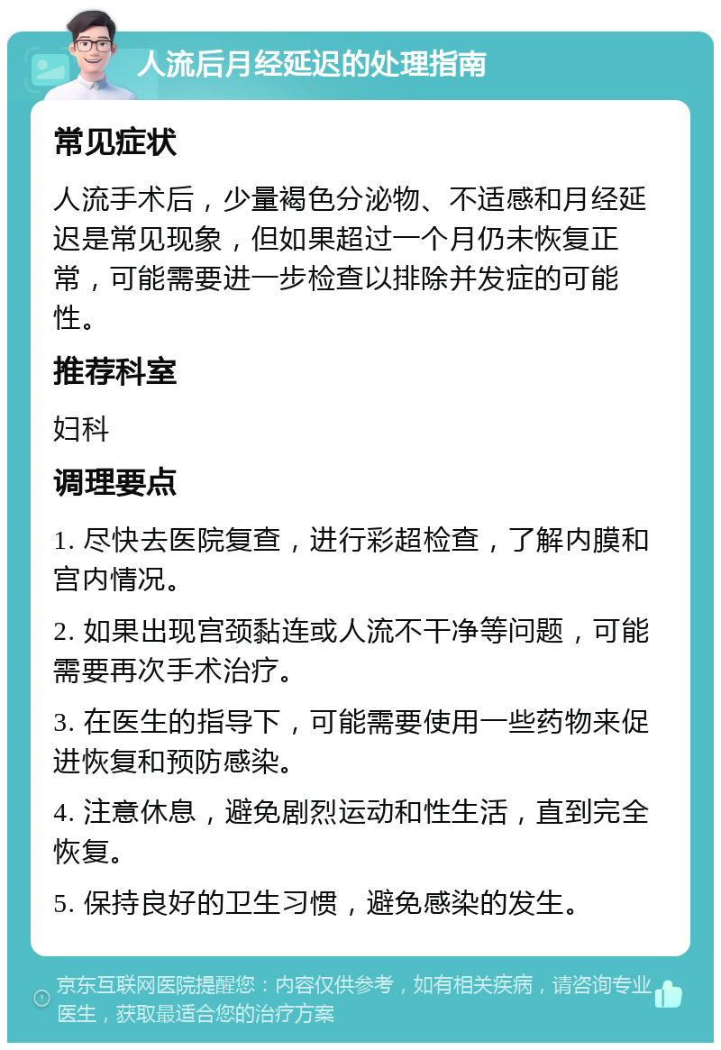 人流后月经延迟的处理指南 常见症状 人流手术后，少量褐色分泌物、不适感和月经延迟是常见现象，但如果超过一个月仍未恢复正常，可能需要进一步检查以排除并发症的可能性。 推荐科室 妇科 调理要点 1. 尽快去医院复查，进行彩超检查，了解内膜和宫内情况。 2. 如果出现宫颈黏连或人流不干净等问题，可能需要再次手术治疗。 3. 在医生的指导下，可能需要使用一些药物来促进恢复和预防感染。 4. 注意休息，避免剧烈运动和性生活，直到完全恢复。 5. 保持良好的卫生习惯，避免感染的发生。