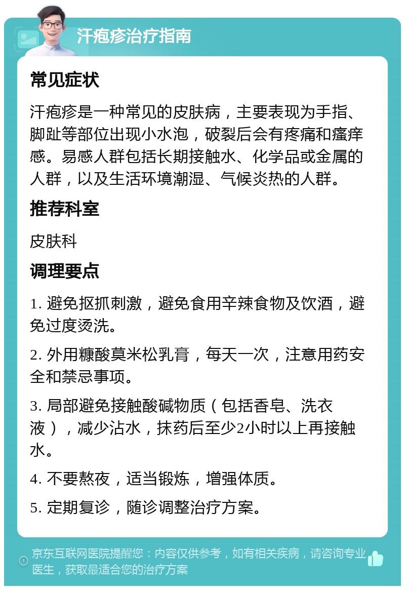 汗疱疹治疗指南 常见症状 汗疱疹是一种常见的皮肤病，主要表现为手指、脚趾等部位出现小水泡，破裂后会有疼痛和瘙痒感。易感人群包括长期接触水、化学品或金属的人群，以及生活环境潮湿、气候炎热的人群。 推荐科室 皮肤科 调理要点 1. 避免抠抓刺激，避免食用辛辣食物及饮酒，避免过度烫洗。 2. 外用糠酸莫米松乳膏，每天一次，注意用药安全和禁忌事项。 3. 局部避免接触酸碱物质（包括香皂、洗衣液），减少沾水，抹药后至少2小时以上再接触水。 4. 不要熬夜，适当锻炼，增强体质。 5. 定期复诊，随诊调整治疗方案。