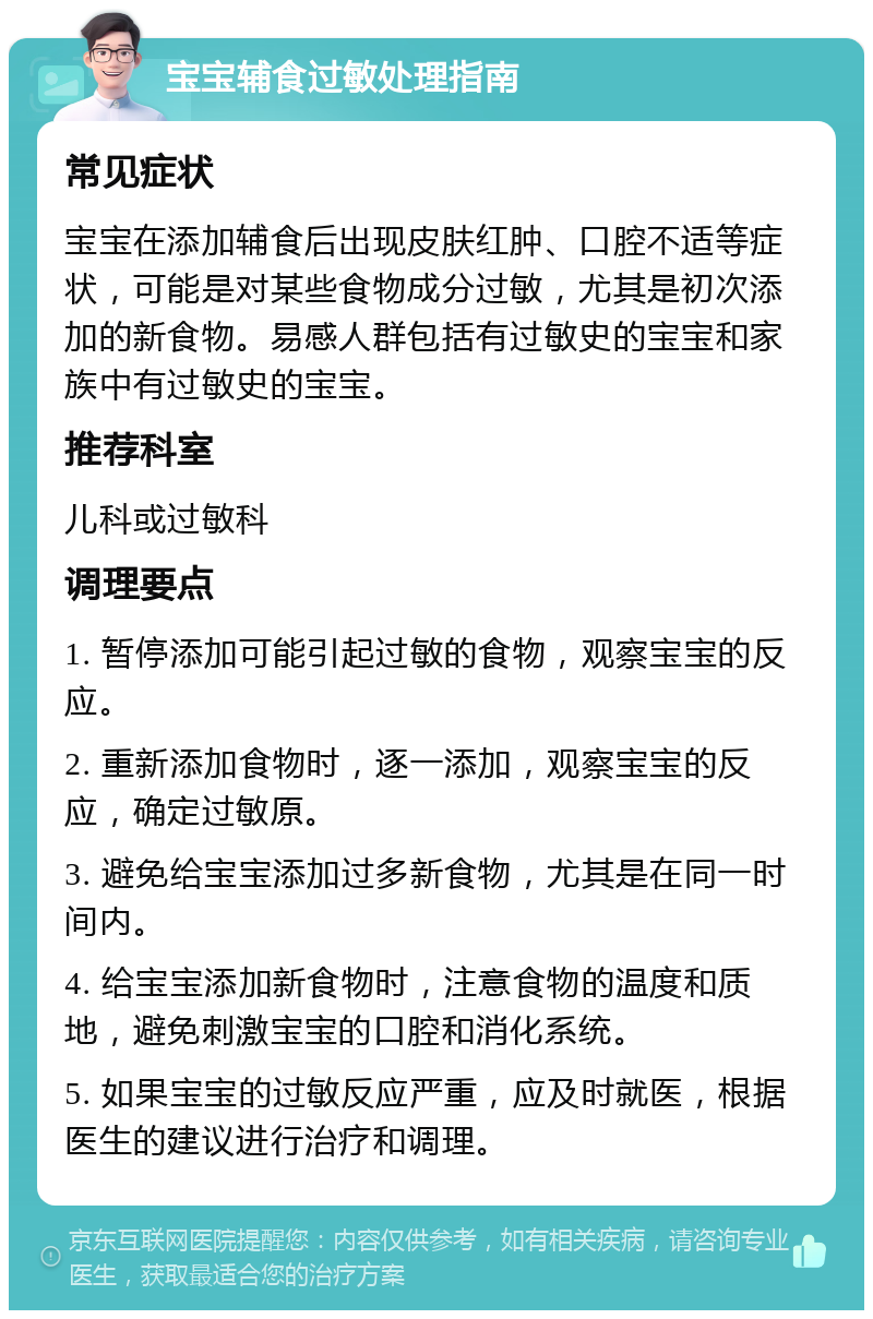 宝宝辅食过敏处理指南 常见症状 宝宝在添加辅食后出现皮肤红肿、口腔不适等症状，可能是对某些食物成分过敏，尤其是初次添加的新食物。易感人群包括有过敏史的宝宝和家族中有过敏史的宝宝。 推荐科室 儿科或过敏科 调理要点 1. 暂停添加可能引起过敏的食物，观察宝宝的反应。 2. 重新添加食物时，逐一添加，观察宝宝的反应，确定过敏原。 3. 避免给宝宝添加过多新食物，尤其是在同一时间内。 4. 给宝宝添加新食物时，注意食物的温度和质地，避免刺激宝宝的口腔和消化系统。 5. 如果宝宝的过敏反应严重，应及时就医，根据医生的建议进行治疗和调理。