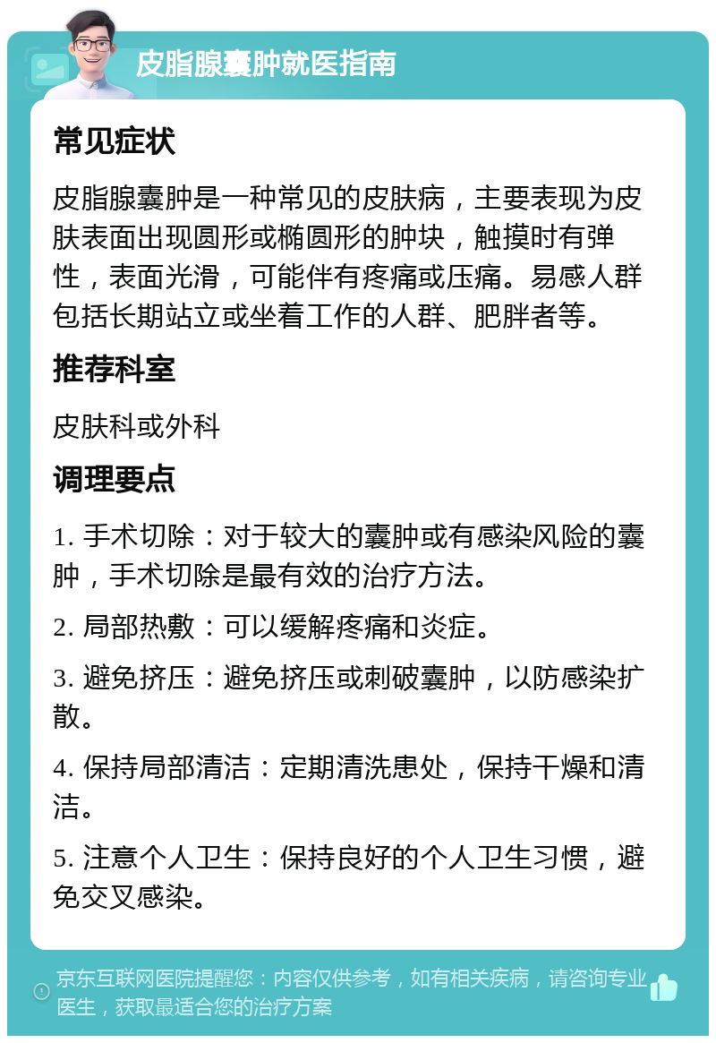 皮脂腺囊肿就医指南 常见症状 皮脂腺囊肿是一种常见的皮肤病，主要表现为皮肤表面出现圆形或椭圆形的肿块，触摸时有弹性，表面光滑，可能伴有疼痛或压痛。易感人群包括长期站立或坐着工作的人群、肥胖者等。 推荐科室 皮肤科或外科 调理要点 1. 手术切除：对于较大的囊肿或有感染风险的囊肿，手术切除是最有效的治疗方法。 2. 局部热敷：可以缓解疼痛和炎症。 3. 避免挤压：避免挤压或刺破囊肿，以防感染扩散。 4. 保持局部清洁：定期清洗患处，保持干燥和清洁。 5. 注意个人卫生：保持良好的个人卫生习惯，避免交叉感染。