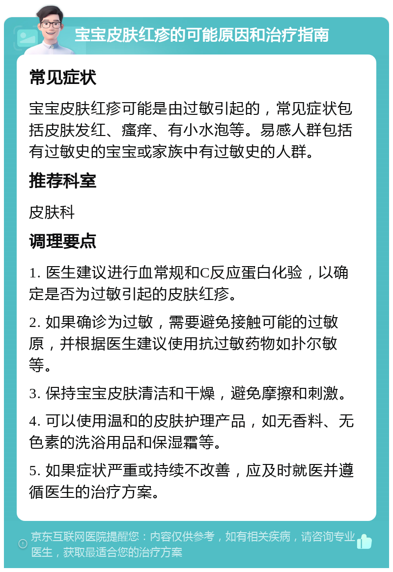 宝宝皮肤红疹的可能原因和治疗指南 常见症状 宝宝皮肤红疹可能是由过敏引起的，常见症状包括皮肤发红、瘙痒、有小水泡等。易感人群包括有过敏史的宝宝或家族中有过敏史的人群。 推荐科室 皮肤科 调理要点 1. 医生建议进行血常规和C反应蛋白化验，以确定是否为过敏引起的皮肤红疹。 2. 如果确诊为过敏，需要避免接触可能的过敏原，并根据医生建议使用抗过敏药物如扑尔敏等。 3. 保持宝宝皮肤清洁和干燥，避免摩擦和刺激。 4. 可以使用温和的皮肤护理产品，如无香料、无色素的洗浴用品和保湿霜等。 5. 如果症状严重或持续不改善，应及时就医并遵循医生的治疗方案。