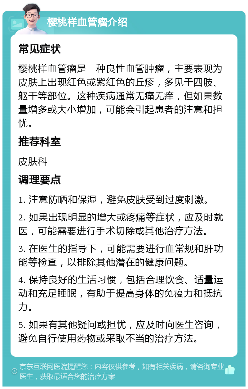 樱桃样血管瘤介绍 常见症状 樱桃样血管瘤是一种良性血管肿瘤，主要表现为皮肤上出现红色或紫红色的丘疹，多见于四肢、躯干等部位。这种疾病通常无痛无痒，但如果数量增多或大小增加，可能会引起患者的注意和担忧。 推荐科室 皮肤科 调理要点 1. 注意防晒和保湿，避免皮肤受到过度刺激。 2. 如果出现明显的增大或疼痛等症状，应及时就医，可能需要进行手术切除或其他治疗方法。 3. 在医生的指导下，可能需要进行血常规和肝功能等检查，以排除其他潜在的健康问题。 4. 保持良好的生活习惯，包括合理饮食、适量运动和充足睡眠，有助于提高身体的免疫力和抵抗力。 5. 如果有其他疑问或担忧，应及时向医生咨询，避免自行使用药物或采取不当的治疗方法。