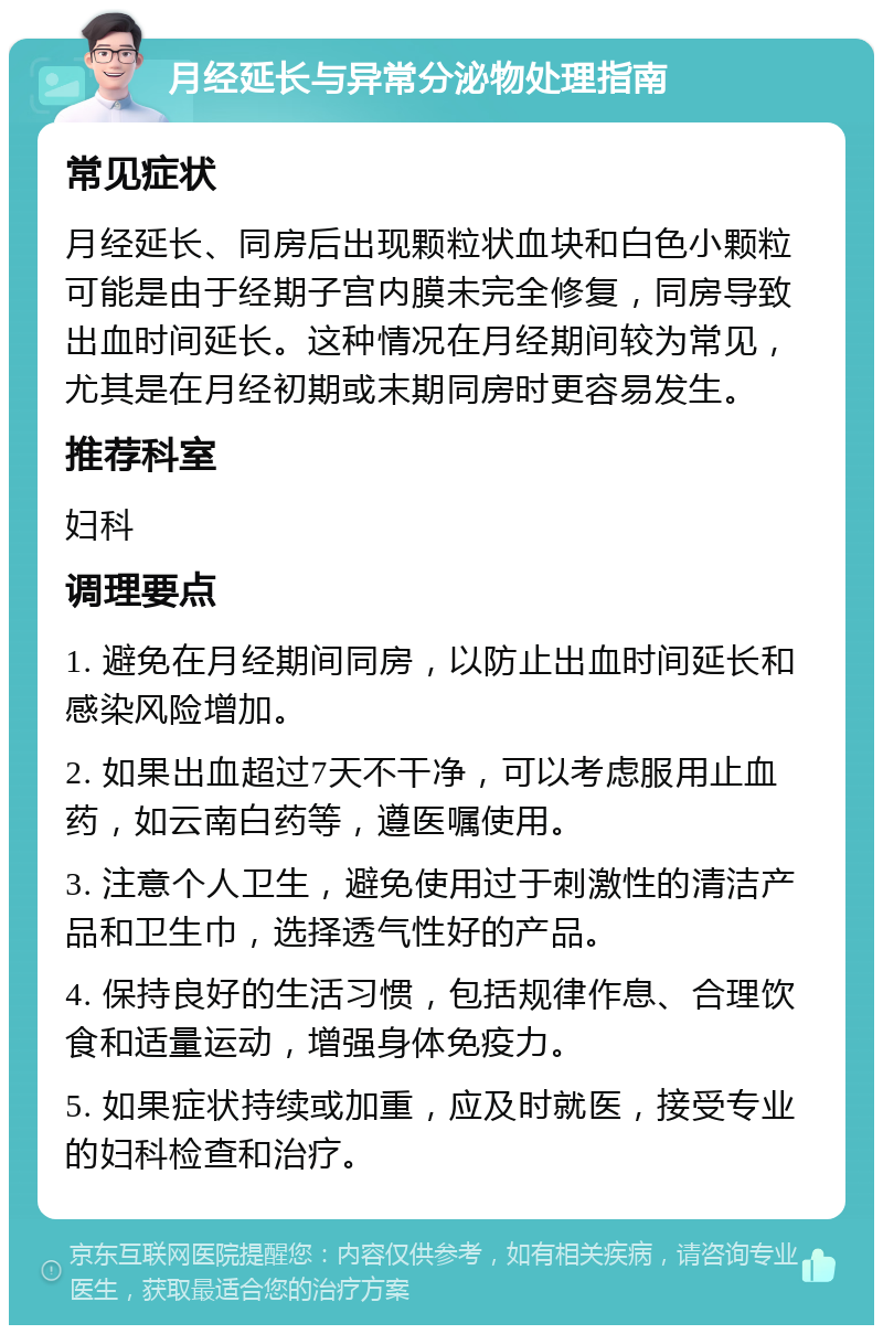 月经延长与异常分泌物处理指南 常见症状 月经延长、同房后出现颗粒状血块和白色小颗粒可能是由于经期子宫内膜未完全修复，同房导致出血时间延长。这种情况在月经期间较为常见，尤其是在月经初期或末期同房时更容易发生。 推荐科室 妇科 调理要点 1. 避免在月经期间同房，以防止出血时间延长和感染风险增加。 2. 如果出血超过7天不干净，可以考虑服用止血药，如云南白药等，遵医嘱使用。 3. 注意个人卫生，避免使用过于刺激性的清洁产品和卫生巾，选择透气性好的产品。 4. 保持良好的生活习惯，包括规律作息、合理饮食和适量运动，增强身体免疫力。 5. 如果症状持续或加重，应及时就医，接受专业的妇科检查和治疗。