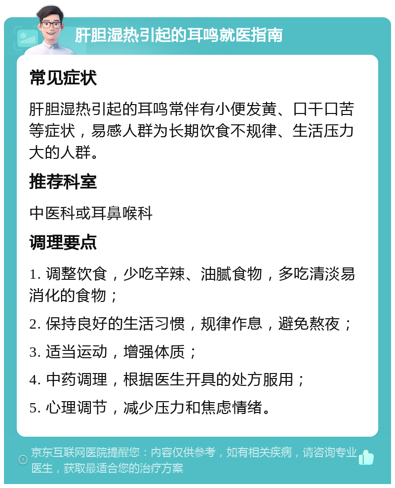 肝胆湿热引起的耳鸣就医指南 常见症状 肝胆湿热引起的耳鸣常伴有小便发黄、口干口苦等症状，易感人群为长期饮食不规律、生活压力大的人群。 推荐科室 中医科或耳鼻喉科 调理要点 1. 调整饮食，少吃辛辣、油腻食物，多吃清淡易消化的食物； 2. 保持良好的生活习惯，规律作息，避免熬夜； 3. 适当运动，增强体质； 4. 中药调理，根据医生开具的处方服用； 5. 心理调节，减少压力和焦虑情绪。