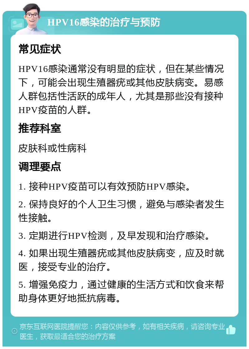 HPV16感染的治疗与预防 常见症状 HPV16感染通常没有明显的症状，但在某些情况下，可能会出现生殖器疣或其他皮肤病变。易感人群包括性活跃的成年人，尤其是那些没有接种HPV疫苗的人群。 推荐科室 皮肤科或性病科 调理要点 1. 接种HPV疫苗可以有效预防HPV感染。 2. 保持良好的个人卫生习惯，避免与感染者发生性接触。 3. 定期进行HPV检测，及早发现和治疗感染。 4. 如果出现生殖器疣或其他皮肤病变，应及时就医，接受专业的治疗。 5. 增强免疫力，通过健康的生活方式和饮食来帮助身体更好地抵抗病毒。