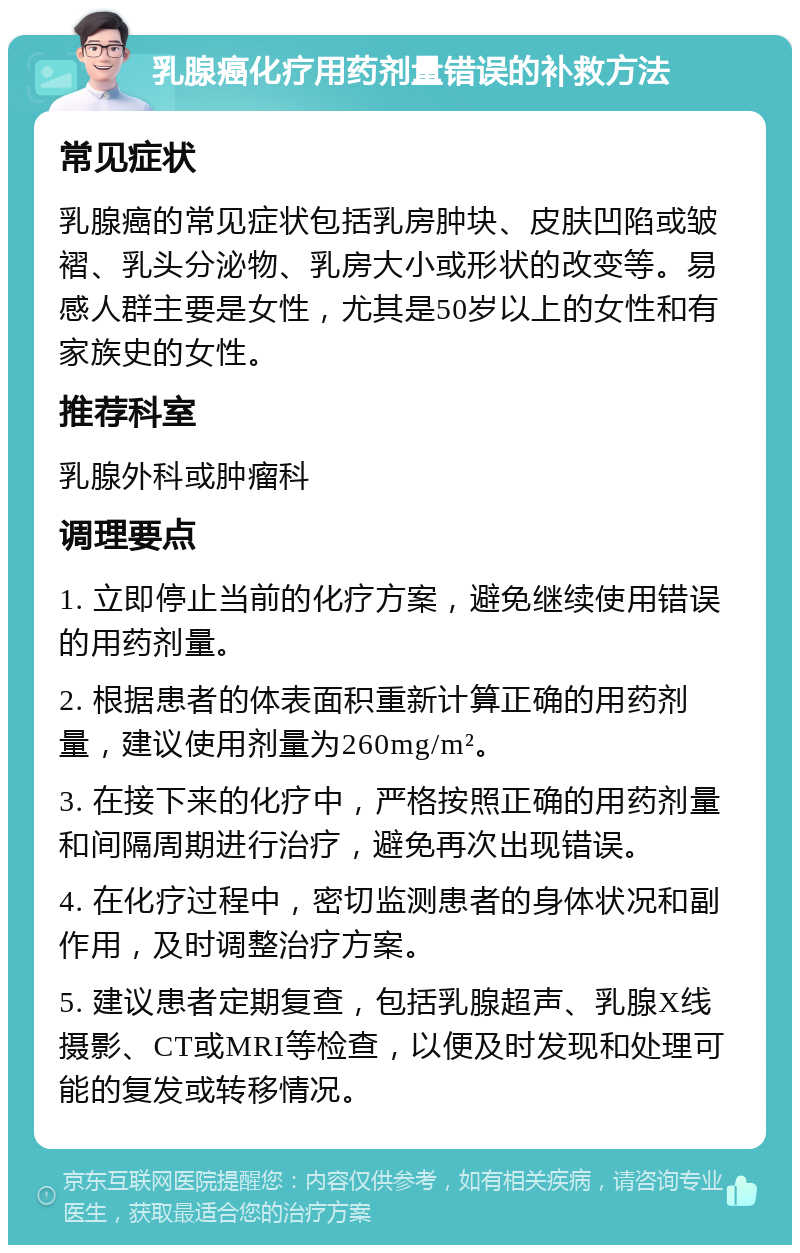 乳腺癌化疗用药剂量错误的补救方法 常见症状 乳腺癌的常见症状包括乳房肿块、皮肤凹陷或皱褶、乳头分泌物、乳房大小或形状的改变等。易感人群主要是女性，尤其是50岁以上的女性和有家族史的女性。 推荐科室 乳腺外科或肿瘤科 调理要点 1. 立即停止当前的化疗方案，避免继续使用错误的用药剂量。 2. 根据患者的体表面积重新计算正确的用药剂量，建议使用剂量为260mg/m²。 3. 在接下来的化疗中，严格按照正确的用药剂量和间隔周期进行治疗，避免再次出现错误。 4. 在化疗过程中，密切监测患者的身体状况和副作用，及时调整治疗方案。 5. 建议患者定期复查，包括乳腺超声、乳腺X线摄影、CT或MRI等检查，以便及时发现和处理可能的复发或转移情况。