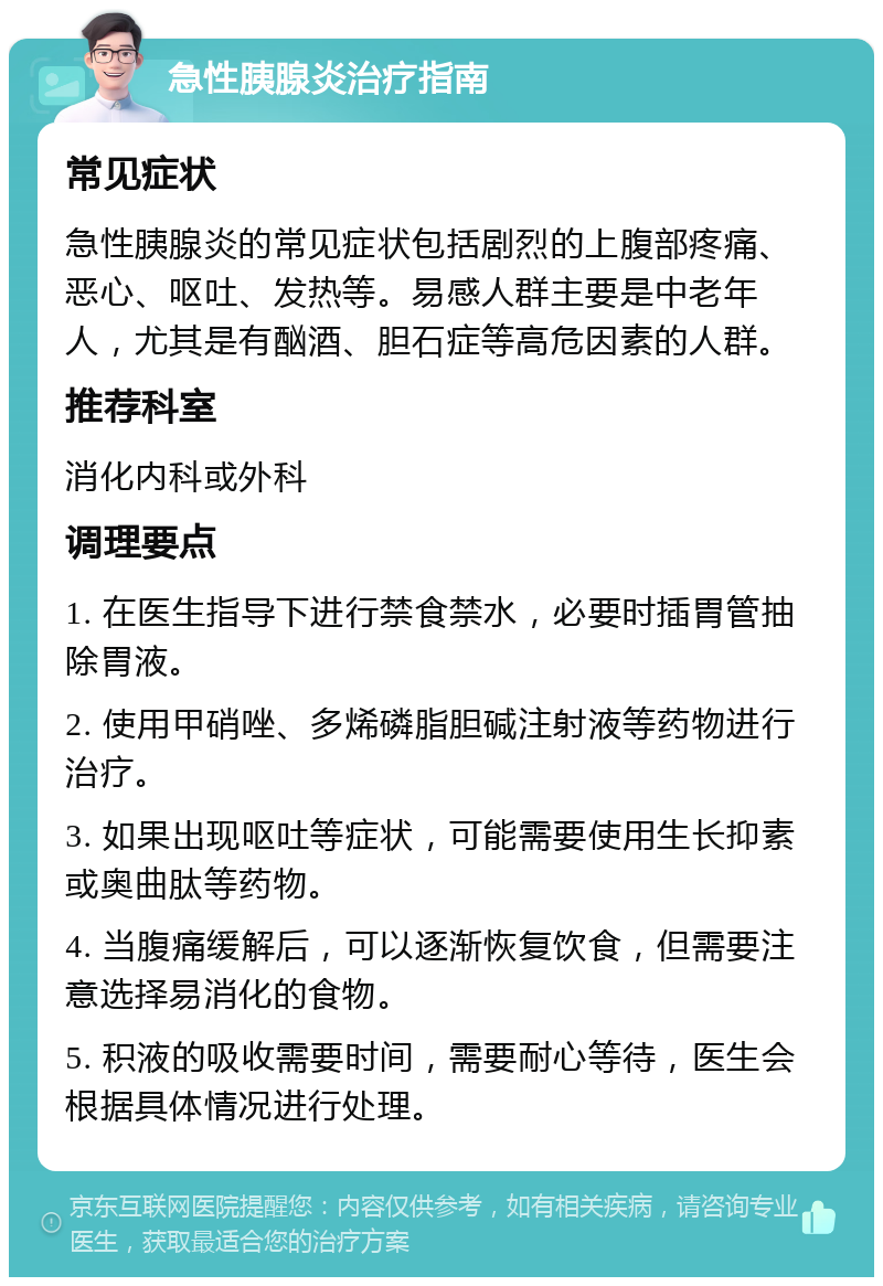 急性胰腺炎治疗指南 常见症状 急性胰腺炎的常见症状包括剧烈的上腹部疼痛、恶心、呕吐、发热等。易感人群主要是中老年人，尤其是有酗酒、胆石症等高危因素的人群。 推荐科室 消化内科或外科 调理要点 1. 在医生指导下进行禁食禁水，必要时插胃管抽除胃液。 2. 使用甲硝唑、多烯磷脂胆碱注射液等药物进行治疗。 3. 如果出现呕吐等症状，可能需要使用生长抑素或奥曲肽等药物。 4. 当腹痛缓解后，可以逐渐恢复饮食，但需要注意选择易消化的食物。 5. 积液的吸收需要时间，需要耐心等待，医生会根据具体情况进行处理。