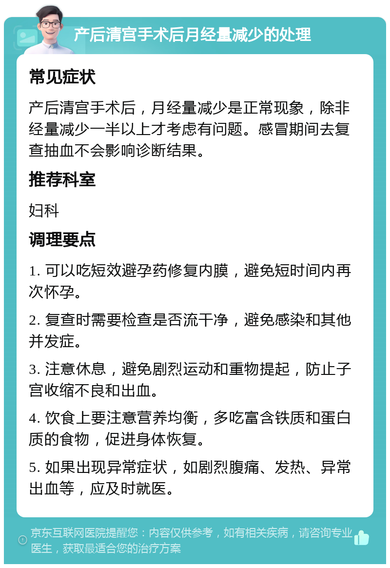 产后清宫手术后月经量减少的处理 常见症状 产后清宫手术后，月经量减少是正常现象，除非经量减少一半以上才考虑有问题。感冒期间去复查抽血不会影响诊断结果。 推荐科室 妇科 调理要点 1. 可以吃短效避孕药修复内膜，避免短时间内再次怀孕。 2. 复查时需要检查是否流干净，避免感染和其他并发症。 3. 注意休息，避免剧烈运动和重物提起，防止子宫收缩不良和出血。 4. 饮食上要注意营养均衡，多吃富含铁质和蛋白质的食物，促进身体恢复。 5. 如果出现异常症状，如剧烈腹痛、发热、异常出血等，应及时就医。